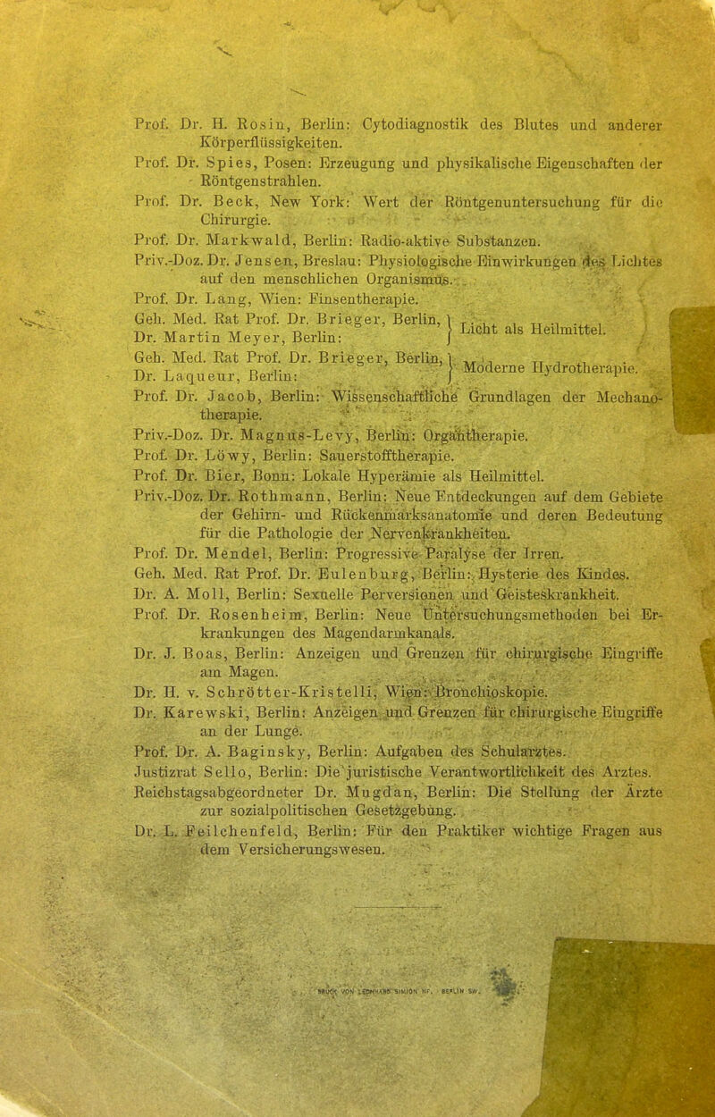 Prof. Dr. H. Rosin, Berlin: Cytodiaguostik des Blutes und anderer Körperflüssigkeiten. Prof. Dr. Spies, Posen: Erzeugung und physikalische Eigenschaften «ler ' Röntgenstrahlen. Prof. Dr. Beck, New York: Wert der Röntgenuntersuchung für die Chirurgie. Prof. Dr. Markwald, Berlin: Radio-aktive Substanzen. Priv.-Doz.Dr. Jensen, Breslau: Physiologisclie Einwii-kungen des Lichtes auf den menschlichen Organismus. Prof. Dr. Lang, Wien: Finsentherapie. Geh. Med. Rat Prof. Dr. Brieger, Berlin, 1 ^. , „ , ni- T\/r T> T i Licht als Hedmitte . Dr. Martin Meyer, Berlin: j Geh. Med. Rat Prof. Dr. Brieger, Berlin,! i, tt -, T D l- ° ' . V Moderne Hydrotherapie. Dr. Laqueur, Berlin: . J . . Prof. Dr. Jacob, Berlin: WissenschaftKche Grundlagen der Mechaao- therapie. ' ' Priv.-Doz. Dr. Magnus-Levy, Berlin: Orgfiiitherapie. Prof. Dr. Löwy, Berlin: Sauerstofftherapie. Prof. Dr. Bier, Bonn: Lokale Hyperämie als Heilmittel. Priv.-Doz. Dr. Rothmann, Berlin; Isfeue Entdeckungen auf dem Gebiete der Gehirn- und Rückenmarksanatomie und deren Bedeutung für die Pathologie der NexTenkränliheiteu. Prof. Dr. Mendel, Berlin: Progressive-Bar'alyse der Irren. Geh. Med. Rat Prof. Dr. Bulenburg,;Betlin:,Hysterie des Kindes. Dr. A. Moll, Berlin: Sexuelle P-erversioneu und Geisteskrankheit. Prof. Dr. Rosenheim, Berlin: Neue tJntersuchungsmethoden bei Er- krankungen des Magendarmkanals. Dr. J. Boas, Berlin: Anzeigen und Grenzen für chirurgische Eingriffe am Magen. Dr. H. V. Schrötter-Kristelli, Wien: ßrouchioskopie. Dr. Karewski, Berlin: Anzeigen und Grenzen für chirurgische Eingriffe an der Lunge. Prof. Dr. A. Baginsky, Berlin: Aufgaben des Schularztes. Justizrat Sello, Berlin: Diejui'istische Verantwortlichkeit des Arztes. Reichstagsabgeordneter Dr. Mugdän, BerUh: Die Stellung der Ärzte zur sozialpolitischen Gesetzgebung, ür. L. Peilchenfeld, Berlin: Für den Praktiker wichtige Fragen aus dem Versicherungswesen.