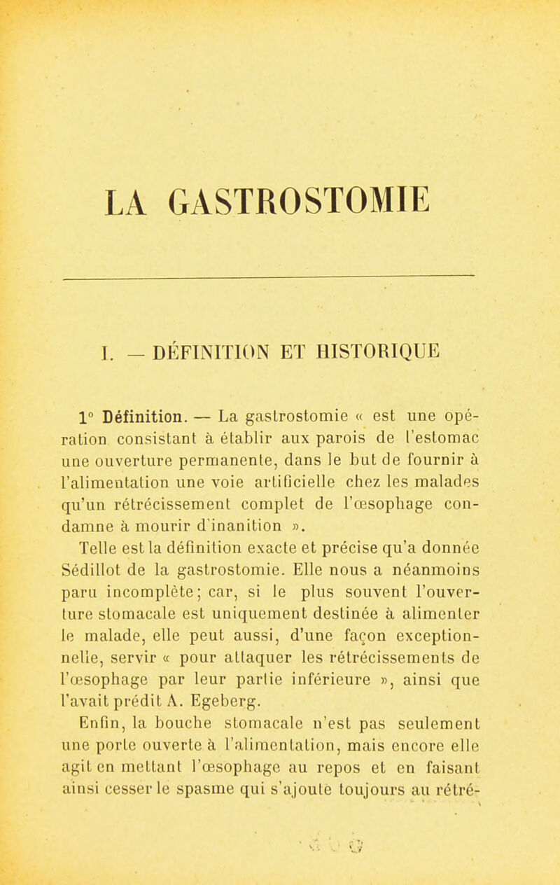 I. - DÉFINITION ET HISTORIQUE 1° Définition. — La gaslrostomie « est une opé- ration consistant à établir aux parois de l'estomac une ouverture permanente, dans le but de fournir à l'alimentation une voie artificielle chez les malades qu'un rétrécissement complet de l'œsophage con- damne à mourir d'inanition ». Telle est la définition exacte et précise qu'a donnée Sédillot de la gastrostomie. Elle nous a néanmoins paru incomplète ; car, si le plus souvent l'ouver- ture stomacale est uniquement destinée à alimenter le malade, elle peut aussi, d'une façon exception- nelle, servir « pour attaquer les rétrécissements de l'œsophage par leur partie inférieure », ainsi que l'avait prédit A. Egeberg. Enfin, la bouche stomacale n'est pas seulement une porte ouverte à l'alimentation, mais encore elle agit en mettant l'œsophage au repos et en faisant ainsi cesser le spasme qui s'ajoute toujours au rétré-