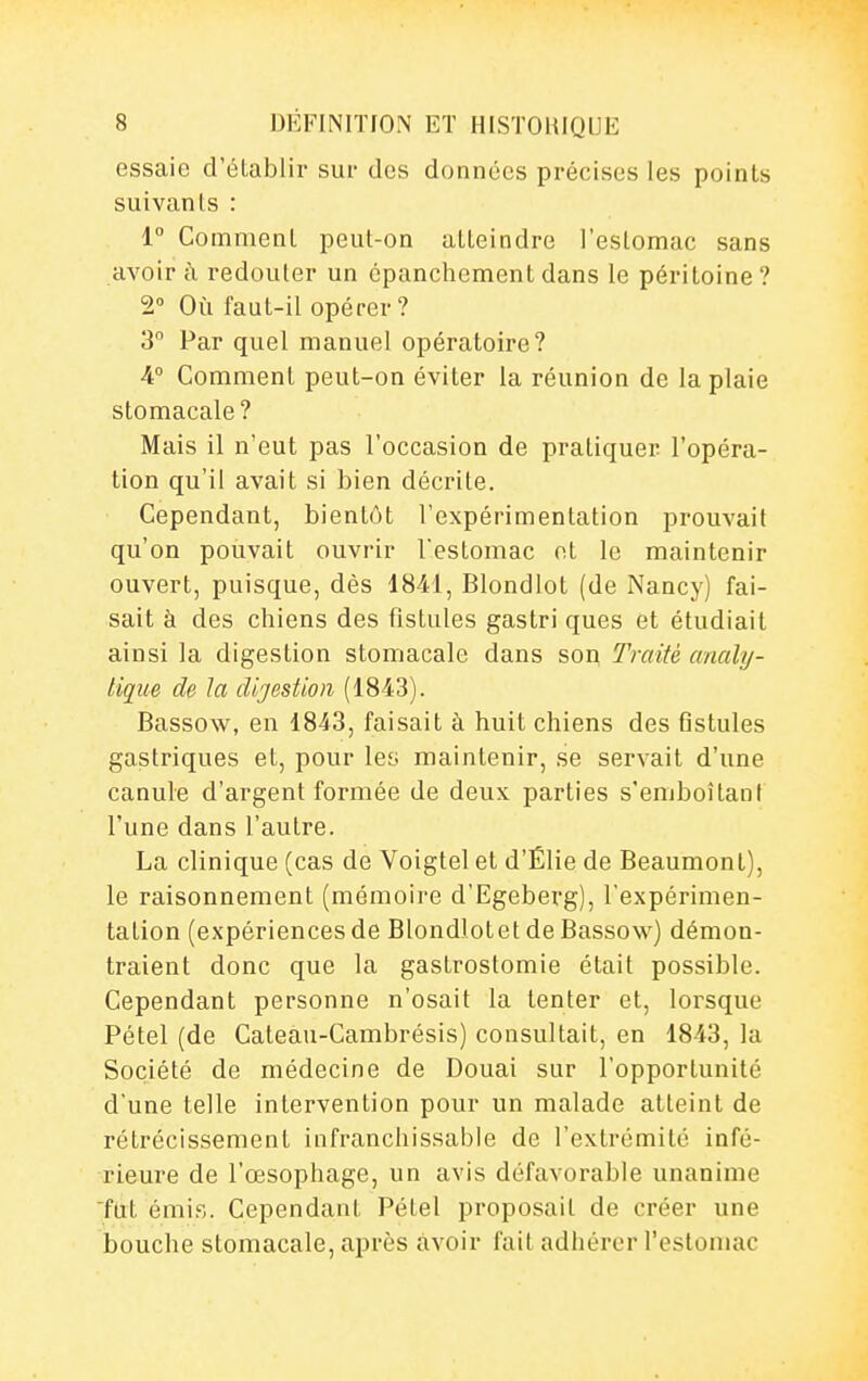 essaie d'établir sur des données précises les points suivants : 1° Comment peut-on atteindre l'estomac sans avoir à redouter un épanchement dans le péritoine ? 2° Où faut-il opérer? 3° Par quel manuel opératoire? A° Comment peut-on éviter la réunion de la plaie stomacale? Mais il n'eut pas l'occasion de pratiquer l'opéra- tion qu'il avait si bien décrite. Cependant, bientôt l'expérimentation prouvait qu'on pouvait ouvrir l'estomac ot le maintenir ouvert, puisque, dès 1841, Blondlot (de Nancy) fai- sait à des chiens des fistules gastri ques et étudiait ainsi la digestion stomacale dans son Traité analy- tique de la dijestion (1843). Bassow, en 1843, faisait à huit chiens des flstules gastriques et, pour les maintenir, se servait d'une canule d'argent formée de deux parties s'emboîtant l'une dans l'autre. La clinique (cas de Voigtelet d'Élie de Beaumont), le raisonnement (mémoire d'Egeberg), l'expérimen- tation (expériences de Blondlotet de Bassow) démon- traient donc que la gastrostomie était possible. Cependant personne n'osait la tenter et, lorsque Pétel (de Cateau-Cambrésis) consultait, en 1843, la Société de médecine de Douai sur l'opportunité d'une telle intervention pour un malade atteint de rétrécissement infranchissable de l'extrémité infé- rieure de l'œsophage, un avis défavorable unanime fut émis. Cependant Pétel proposait de créer une bouche stomacale, après avoir fait adhérer l'estomac