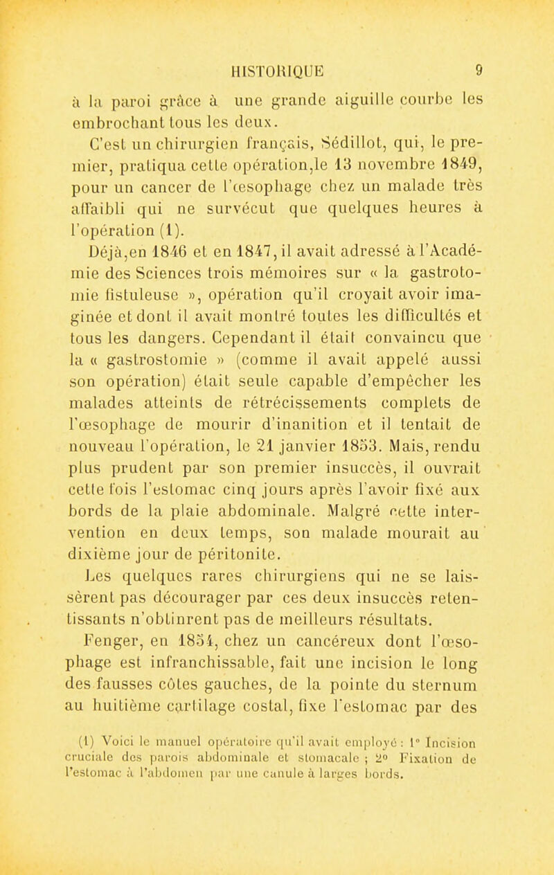 il la paroi f,'râce à une grande aiguille courbe les embrochant tous les deux. C'est un chirurgien français, Sédillot, qui, le pre- mier, pratiqua cette opération,le 13 novembre 1849, pour un cancer de l'œsophage chez un malade très affaibli qui ne survécut que quelques heures à l'opération (1). Déjà,en 1846 et en 1847, il avait adressé à l'Acadé- mie des Sciences trois mémoires sur « la gastroto- mie lîstuleuse », opération qu'il croyait avoir ima- ginée et dont il avait montré toutes les dilTicultés et tous les dangers. Cependant il était convaincu que la « gastrostomie « (comme il avait appelé aussi son opération) était seule capable d'empêcher les malades atteints de rétrécissements complets de l'œsophage de mourir d'inanition et il tentait de nouveau l'opération, le 21 janvier 1853. Mais, rendu plus prudent par son premier insuccès, il ouvrait cette fois l'estomac cinq jours après l'avoir fixé aux bords de la plaie abdominale. Malgré celte inter- vention en deux temps, son malade mourait au dixième jour de péritonite. Les quelques rares chirurgiens qui ne se lais- sèrent pas décourager par ces deux insuccès reten- tissants n'obtinrent pas de meilleurs résultats. Fenger, en 1834, chez un cancéreux dont l'œso- phage est infranchissable, fait une incision le long des fausses côtes gauches, de la pointe du sternum au huitième cartilage costal, fixe l'estomac par des (i) Voici le manuel opératoii'e qu'il avait employé: 1° Incision cruciale des parois abdominale et stomacale ; 2 Fixation de l'estomac à l'abdomen par une canule à larges bords.