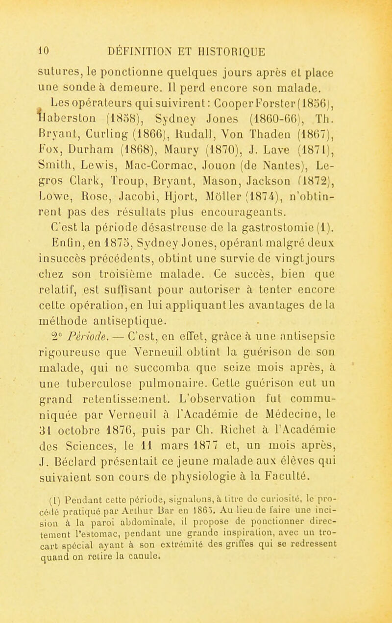 sutures, le ponctionne quelques jours après et place une sonde à demeure. Il perd encore son malade. Les opérateurs qui suivirent: CooperForster(18o6), llaborston (I808), Sydney Jones (18G0-66), Tli. Bryant, Curling (1866), Rudall, Von Thaden (18(i7), Fox, Durham (1868), Maury (1870), J. Lave (1871), Smith, Lewis, Mac-Cormac, Jouon (de Nantes), Le- gros Clark, Troup, Bryant, Mason, Jackson (1872), Lowe, Rose, Jacobi, Hjort, Môlier (1874), n'obtin- rent pas des résultats plus encourageants. C'est la période désastreuse de la gastrostomie (1). Enfin, en 1875, Sydney Jones, opérant malgré deux insuccès précédents, obtint une survie de vingtjours chez son troisième malade. Ce succès, bien que relatif, est suffisant pour autoriser à tenter encore cette opération,en lui appliquantles avantages delà méthode antiseptique. 2° Période. — C'est, en etTet, grâce à une antisepsie rigoureuse que Verneuil obtint la guérison de son malade, qui ne succomba que seize mois après, à une tuberculose pulmonaire. Celte guérison eut un grand retentissement. L'observation lut commu- niquée par Verneuil à l'Académie de Médecine, le 31 octobre 1876, puis par Ch. Richet à TAcadémic des Sciences, le 11 mars 1877 et, un mois après, J. Béclard présentait ce jeune malade aux élèves qui suivaient son cours de physiologie à la Faculté. (l) F'eudant cette période, signalons, à liti'c de curiosité, le pro- cédé pratiqué par Arthur Uar en 186). Au lieu de l'aire une inci- sion à la paroi abdominale, il propose de ponctionner direc- tement l'estomac, pendant une grande inspiration, avec un tro- cart spécial ayant à son extrémité des griffes qui se redressent quand on retire la canule.