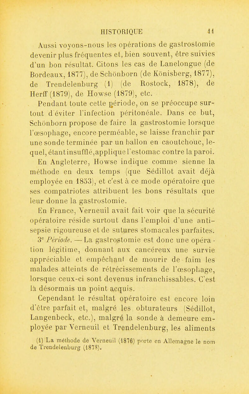 Aussi voyons-nous les opérations de gaslroslomie devenir plus fréquentes et, bien souvent, être suivies d'un bon résultat. Citons les cas de Lanelongue (de Bordeaux, 1877), de Schonborn (de Kônisberg, 1877), de Trendelenburg (1) (de Rostock, 1878), de Herff (1879), de Howse (1879), etc. Pendant toute cette gériode, on se préoccupe sur- tout d'éviter l'infection péritonéale. Dans ce but, Schonborn propose de faire la gastrostomie lorsque l'œsophage, encore perméable, se laisse franchir par une sonde terminée par un ballon en caoutchouc, le- quel, étantinsufflé,applique l'estomac contre la paroi. En Angleterre, Howse indique comme sienne la méthode en deux temps (que Sédillot avait déjà employée en 1853), et c'est à ce mode opératoire que ses compatriotes attribuent les bons résultats que leur donne la gastrostomie. En France, Yerneuil avait fait voir que la sécurité opératoire réside surtout dans l'emploi d'une anti- sepsie rigoureuse et de sutures stomacales parfaites. 3^ Période. — La gastrostomie est donc une opéra • tion légitime, donnant aux cancéreux une survie appréciable et empêchant de mourir de faim les malades atteints de rétrécissements de l'œsophage, lorsque ceux-ci sont devenus infranchissables. C'est là désormais un point acquis. Cependant le résultat opératoire est encore loin d'être parfait et, malgré les obturateurs (Sédillot, Langenbeck, etc.), malgré la sonde à demeure em- ployée par Verneuil et Trendelenburg, les aliments (1) La méthode de Verneuil (18*6) pnrte en Allemagne le nom de Trendelenburg (187S).