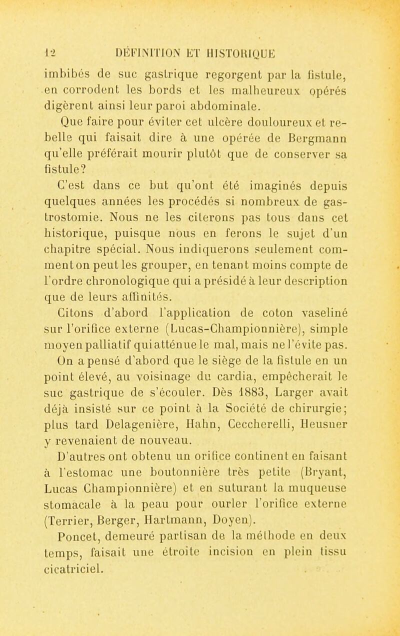 imbibes de suc gastrique regorgent par la fistule, en corrodent les bords et les malheureux opérés digèrent ainsi leur paroi abdominale. Que faire pour éviter cet ulcère douloureux et re- belle qui faisait dire à une opérée de Bergmann qu'elle préférait mourir plutôt que de conserver sa fistule? C'est dans ce but qu'ont été imaginés depuis quelques années les procédés si nombreux de gas- trostomie. Nous ne les citerons pas tous dans cet historique, puisque nous en ferons le sujet d'un chapitre spécial. Nous indiquerons seulement com- ment on peut les grouper, en tenant moins compte de l'ordre chronologique qui a présidé à leur description que de leurs afnnités. Citons d'abord l'application de coton vaseliné sur l'orifice externe (Lucas-Championnière), simple moyen palliatif qui atténue le mal, mais ne l'évite pas. On a pensé d'abord que le siège de la fistule en un point élevé, au voisinage du cardia, empêcherait le suc gastrique de s'écouler. Dès d883, Larger avait déjà insisté sur ce point à la Société de chirurgie; plus tard Delagenière, Hahn, Cecchcrelli, Heusner y revenaient de nouveau. D'autres ont obtenu un orifice continent eu faisant à l'estomac une boutonnière très petite (Hryant, Lucas Championnière) et en suturant la muqueuse stomacale à la peau pour ourler l'orifice externe (Terrier, Berger, Hartmann, Doyen). Poncel, demeuré partisan de la méthode en deux temps, faisait une étroite incision en plein tissu cicatriciel.
