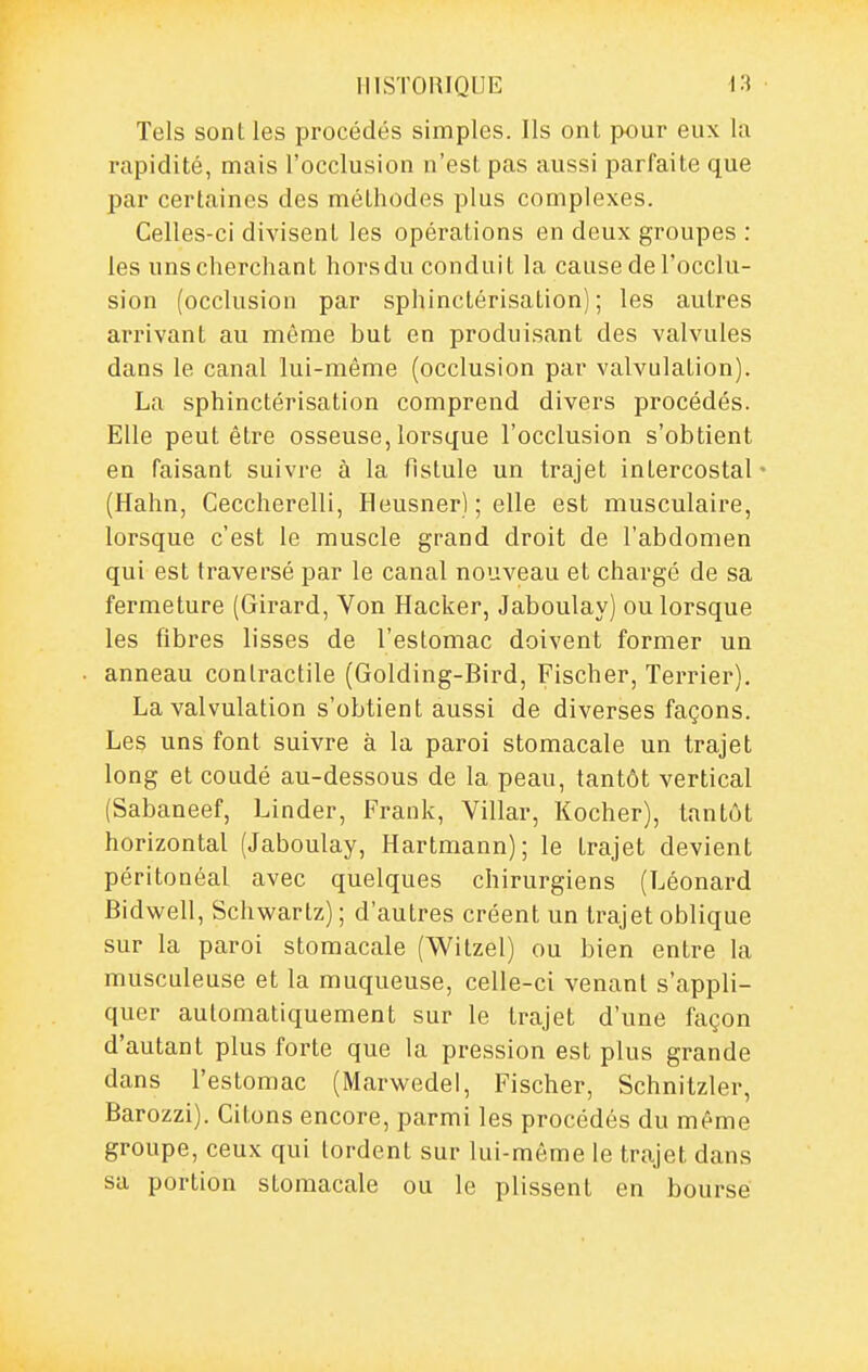 Tels sont les procédés simples. Ils ont pour eux la rapidité, mais l'occlusion n'est pas aussi parfaite que par certaines des méthodes plus complexes. Celles-ci divisent les opérations en deux groupes : les uns cherchant hors du conduit la cause de l'occlu- sion (occlusion par sphinctérisation) ; les autres arrivant au même but en produisant des valvules dans le canal lui-même (occlusion par valvulalion). La sphinctérisation comprend divers procédés. Elle peut être osseuse, lorsque l'occlusion s'obtient en faisant suivre à la fistule un trajet intercostal' (Hahn, Ceccherelli, Heusner) ; elle est musculaire, lorsque c'est le muscle grand droit de l'abdomen qui est traversé par le canal nouveau et chargé de sa fermeture (Girard, Von Hacker, Jaboulay) ou lorsque les fibres lisses de l'estomac doivent former un anneau contractile (Golding-Bird, Fischer, Terrier). La valvulation s'obtient aussi de diverses façons. Les uns font suivre à la paroi stomacale un trajet long et coudé au-dessous de la peau, tantôt vertical (Sabaneef, Linder, Frank, Villar, Kocher), tantôt horizontal (Jaboulay, Hartmann); le trajet devient péritonéal avec quelques chirurgiens (Léonard Bidwell, Schwartz) ; d'autres créent un trajet oblique sur la paroi stomacale (Witzel) ou bien entre la musculeuse et la muqueuse, celle-ci venant s'appli- quer automatiquement sur le trajet d'une façon d'autant plus forte que la pression est plus grande dans l'estomac (Marwedel, Fischer, Schnitzler, Barozzi). Citons encore, parmi les procédés du même groupe, ceux qui tordent sur lui-môme le trajet dans sa portion stomacale ou le plissent en bourse