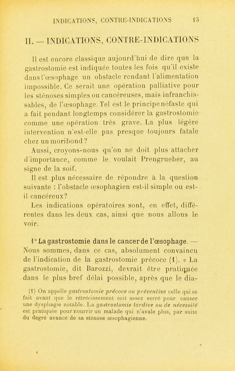 IL — INDICATIONS, CONTRE-INDICAÏIONS Il est encore classique aujourd'hui de dire que la gaslrostomie est indiquée toutes les fois qu'il existe dans l'œsophage un obstacle rendant l'alinfientation impossible. Ce serait une opération palliative pour les sténoses simples ou cancéreuses, mais infranchis- sables, de l'œsophage. Tel est le principe néfaste qui a fait pendant longtemps considérer la gastrostomio comme une opération très grave. La plus légère intervention n'est-elle pas presque toujours fatale chez un moribond? Aussi, croyons-nous qu'on ne doit plus attacher d'importance, comme le voulait Prengrueber, au signe de la soif. Il est plus nécessaire de répondre à la question suivante : l'obstacle œsophagien est-il simple ou est- il cancéreux? Les indications opératoires sont, en efl'et, diffé- rentes dans les deux cas, ainsi que nous allons le voir. 1° La gastrostomie dans le cancerde l'œsophage. — Nous sommes, dans ce cas, absolument convaincu de l'indication de la gastrostomie précoce (1). « La gastrostomie, dit Barozzi, devrait être praliqjuée dans le plus bref délai possible, après que le dia- (d) On appelle qaslroslomie précoce ou préventive celle qui .se fait avant que le rétrécissement soit assez serré pour causer une dyspliagie notable. La gastrostomie tardive ou de nécessité est pratiquée pour nourrir un malade qui n'avale plus, par suite du degré avancé de sa sténose œsophagienne. t