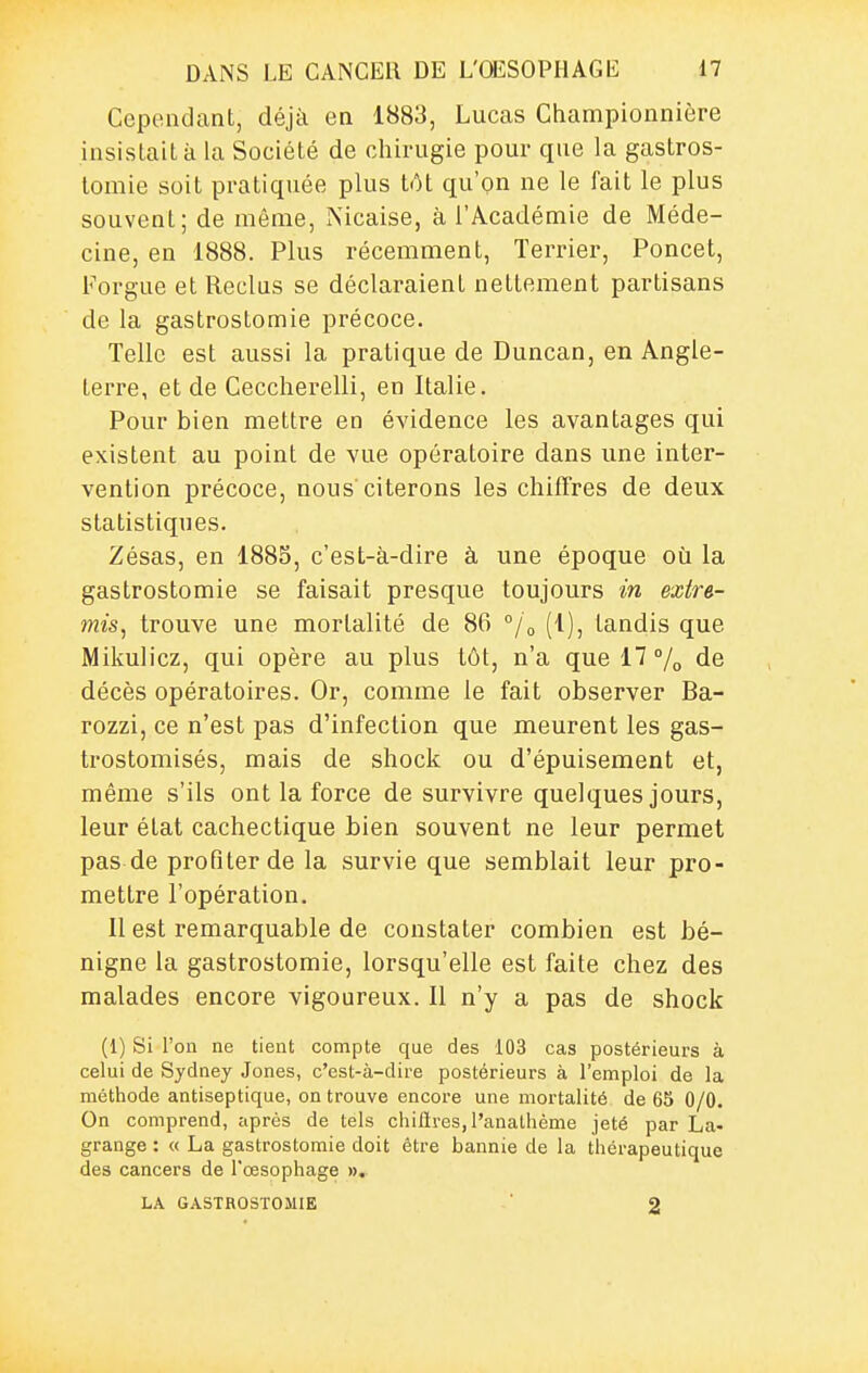 Cependant, déjà en 1883, Lucas Championnière insistait à la Société de chirugie pour que la gastros- tomie soit pratiquée plus tôt qu'on ne le fait le plus souvent; de même, Nicaise, à l'Académie de Méde- cine, en 1888. Plus récemment, Terrier, Poncet, Forgue et Reclus se déclaraient nettement partisans de la gastrostomie précoce. Telle est aussi la pratique de Duncan, en Angle- terre, et de Ceccherelli, en Italie. Pour bien mettre en évidence les avantages qui existent au point de vue opératoire dans une inter- vention précoce, nous citerons les chiffres de deux statistiques. Zésas, en 188S, c'est-à-dire à une époque où la gastrostomie se faisait presque toujours in extre- mis, trouve une mortalité de 86 °/o (1), tandis que Mikulicz, qui opère au plus tôt, n'a que 17% de décès opératoires. Or, comme le fait observer Ba- rozzi, ce n'est pas d'infection que meurent les gas- trostomisés, mais de shock ou d'épuisement et, même s'ils ont la force de survivre quelques jours, leur état cachectique bien souvent ne leur permet pas de profiter de la survie que semblait leur pro- mettre l'opération. Il est remarquable de constater combien est bé- nigne la gastrostomie, lorsqu'elle est faite chez des malades encore vigoureux. II n'y a pas de shock (1) Si l'on ne tient compte que des 103 cas postérieurs à celui de Sydney Jones, c'est-à-dire postérieurs à l'emploi de la méthode antiseptique, on trouve encore une mortalité de 65 0/0. On comprend, siprès de tels chilïres, l'anathème jeté par La- grange : « La gastrostomie doit être bannie de la thérapeutique des cancers de l'œsophage ». LA GASTROSTOMIE 2