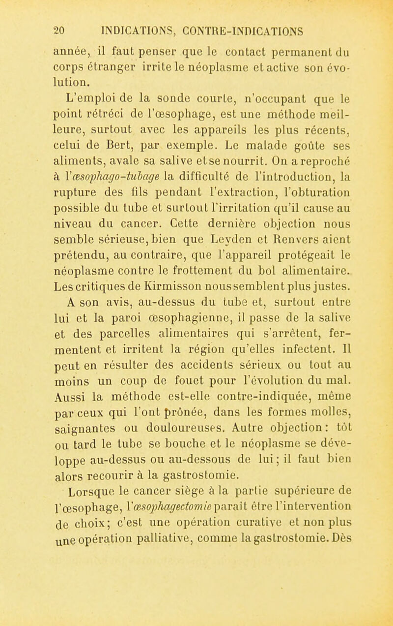 année, il faut penser que le contact permanent du corps étranger irrite le néoplasme et active son évo- lution. L'emploi de la sonde courte, n'occupant que le point rétréci de l'œsophage, est une méthode meil- leure, surtout avec les appareils les plus récents, celui de Bert, par exemple. Le malade goûte ses aliments, avale sa salive etse nourrit. On a reproché à Vœsophaffo-tubage la difficulté de l'introduction, la rupture des fils pendant l'extraction, l'obturation possible du tube et surtout l'irritation qu'il cause au niveau du cancer. Cette dernière objection nous semble sérieuse,bien que Leyden et Renversaient prétendu, au contraire, que l'appareil protégeait le néoplasme contre le frottement du bol alimentaire. Les critiques de Kirmisson noussemblent plus justes. A son avis, au-dessus du tube et, surtout entre lui et la paroi œsophagienne, il passe de la salive et des parcelles alimentaires qui s'arrêtent, fer- mentent et irritent la région qu'elles infectent. 11 peut en résulter des accidents sérieux ou tout au moins un coup de fouet pour l'évolution du mal. Aussi la méthode est-elle contre-indiquée, même par ceux qui l'ont prônée, dans les formes molles, saignantes ou douloureuses. Autre objection: tôt ou tard le tube se bouche et le néoplasme se déve- loppe au-dessus ou au-dessous de lui ; il faut bien alors recourir à la gastrostomie. Lorsque le cancer siège à la partie supérieure de l'œsophage, Vœsophagectomie paraîl être l'intervention de choix; c'est une opération curative et non plus une opération palliative, comme la gastrostomie. Dès