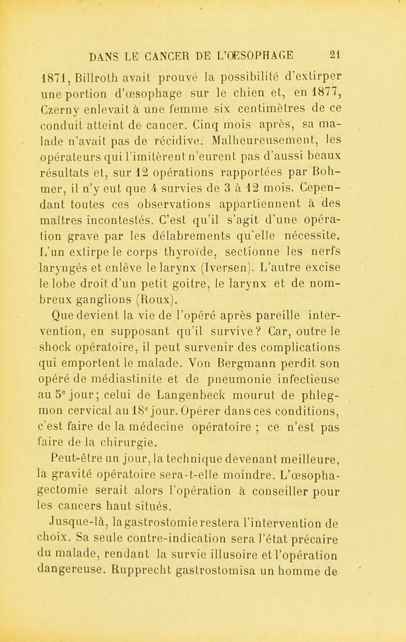 1871, Billrolh avait prouvé la possibilité d'extirper une portion d'œsophage sur le chien et, en 1877, Czerny enlevait à une femme six centimètres de ce conduit atteint de cancer. Cinq mois après, sa ma- lade n'avait pas de récidive. Malheureusement, les opérateurs qui l'imitèrent n'eurent pas d'aussi beaux résultats et, sur 12 opérations rapportées par Boh- mer, il n'y eut que 4 survies de 3 à 12 mois. Cepen- dant toutes ces observations appartiennent à des maîtres incontestés. C'est qu'il s'agit d'une opéra- tion grave par les délabrements qu'elle nécessite. L'un extirpe le corps thyroïde, sectionne les nerfs laryngés et enlève le larynx (Iversen). L'autre excise le lobe droit d'un petit goitre, le larynx et de nom- breux ganglions (Roux). Que devient la vie de l'opéré après pareille inter- vention, en supposant qu'il survive? Car, outre le shock opératoire, il peut survenir des complications qui emportent le malade. Von Bergmann perdit son opéré de médiastinite et de pneumonie infectieuse au 5° jour; celui de Langenbeck mourut de phleg- mon cervical au 18''jour. Opérer dans ces conditions, c'est faire de la médecine opératoire ; ce n'est pas faire de la chirurgie. Peut-être un jour, la technique devenant meilleure, la gravité opératoire sera-t-elle moindre. L'œsopha- gectomie serait alors l'opération à conseiller pour les cancers haut situés. Jusque-là, lagastrostomierestera l'intervention de choix. Sa seule contre-indication sera l'état précaire du malade, rendant la survie illusoire et l'opération dangereuse. Rupprecht gastrostomisa un homme de