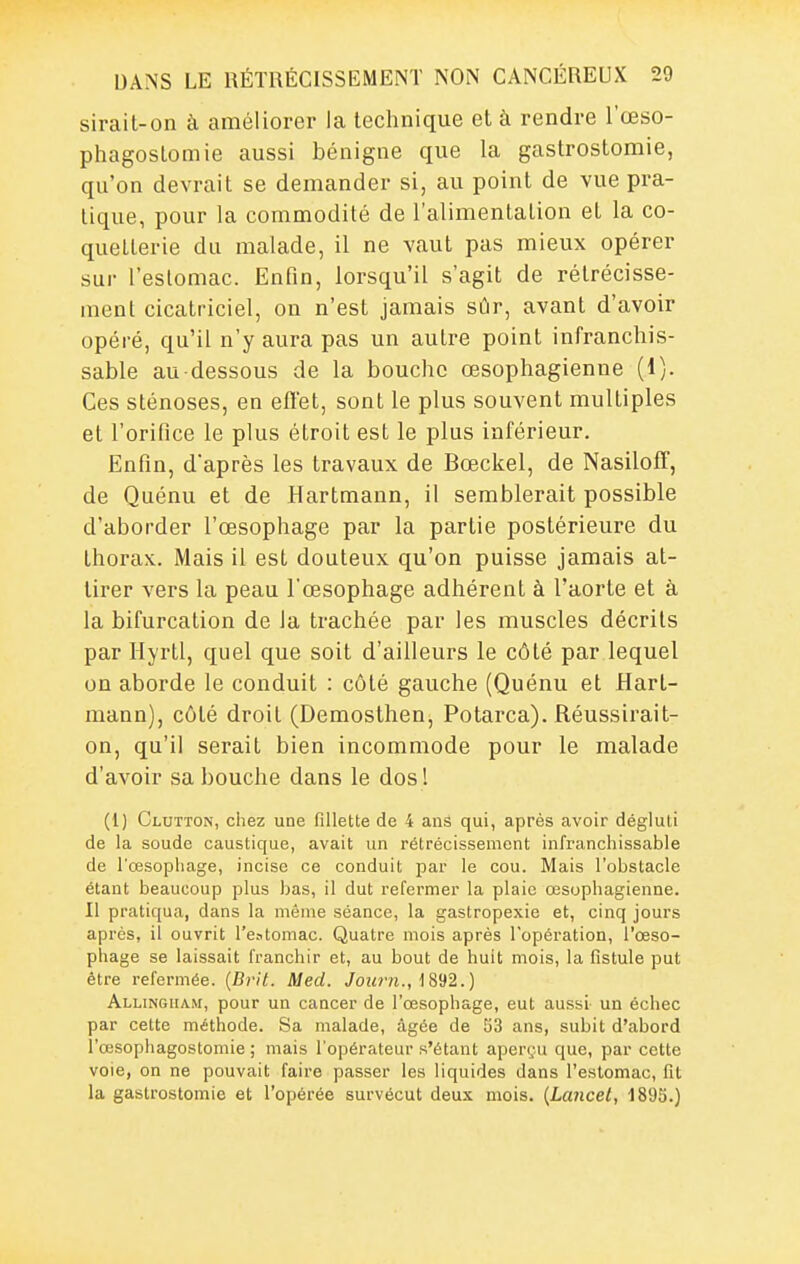 sirait-on à améliorer la technique et à rendre l'œso- phagoslomie aussi bénigne que la gastrostomie, qu'on devrait se demander si, au point de vue pra- tique, pour la commodité de l'alimenlalion et la co- quetterie du malade, il ne vaut pas mieux opérer sur l'eslomac. Enfin, lorsqu'il s'agit de rétrécisse- ment cicatriciel, on n'est jamais sûr, avant d'avoir opéré, qu'il n'y aura pas un autre point infranchis- sable au-dessous de la bouche œsophagienne (1). Ces sténoses, en eflet, sont le plus souvent multiples et l'orifice le plus étroit est le plus inférieur. Enfin, d'après les travaux de Bœckel, de NasilofT, de Quénu et de Hartmann, il semblerait possible d'aborder l'œsophage par la partie postérieure du thorax. Mais il est douteux qu'on puisse jamais at- tirer vers la peau l'œsophage adhérent à l'aorte et à la bifurcation de Ja trachée par les muscles décrits par Ilyrtl, quel que soit d'ailleurs le côté par lequel on aborde le conduit : côté gauche (Quénu et Hart- mann), côté droit (Demosthen, Potarca). Réussirait- on, qu'il serait bien incommode pour le malade d'avoir sa bouche dans le dos ! (1) Clutton, chez une fillette de 4 ans qui, après avoir dégluti de la soude caustique, avait un rétrécissement infranchissable de l'œsophage, incise ce conduit par le cou. Mais l'obstacle étant beaucoup plus bas, il dut refermer la plaie œsophagienne. Il pratiqua, dans la même séance, la gastropexie et, cinq jours après, il ouvrit l'eatomac. Quatre mois après l'opération, l'œso- phage se laissait franchir et, au bout de huit mois, la fistule put être refermée. {Bvit. Meci. Jowrn., 1892.) Allingiiam, pour un cancer de l'œsophage, eut aussi un échec par cette méthode. Sa malade, âgée de 53 ans, subit d'abord l'œsophagostomie ; mais l'opérateur s'étant aperçu que, par cette voie, on ne pouvait faire passer les liquides dans l'estomac, fit la gastrostomie et l'opérée survécut deux mois. {Lancet, 1895.)