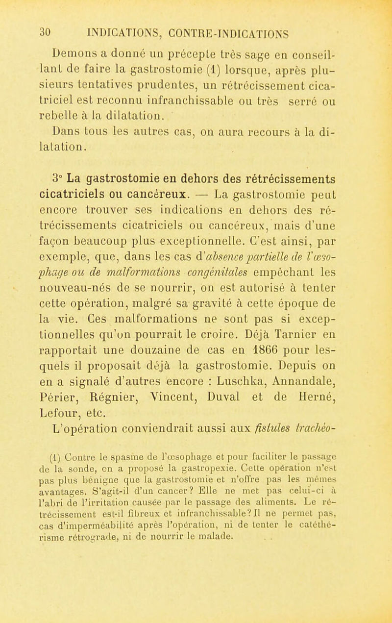 Démons a donné un précepLe très sage en conseil- lant de faire la gastrostomie (1) lorsque, après plu- sieurs tentatives prudentes, un rétrécissement cica- triciel est reconnu infranchissable ou très serré ou rebelle à la dilatation. Dans tous les autres cas, on aura recours à la di- latation. 3° La gastrostomie en dehors des rétrécissements cicatriciels ou cancéreux. — La gastrostomie peut encore trouver ses indications en dehors des ré- trécissements cicatriciels ou cancéreux, mais d'une façon beaucoup plus exceptionnelle. C'est ainsi, par exemple, que, dans les cas à'ahmice partielle de l'œ30- fhage ou de malformations congénitales empêchant les nouveau-nés de se nourrir, on est autorisé à tenter cette opération, malgré sa gravité à cette époque de la vie. Ces malformations ne sont pas si excep- tionnelles qu'un pourrait le croire. Déjà Tarnier en rapportait une douzaine de cas en 1866 pour les- quels il proposait déjà la gastrostomie. Depuis on en a signalé d'autres encore : Luschka, Annandale, Périer, Régnier, Vincent, Duval et de Herné, Lefour, etc. L'opération conviendrait aussi aux fistules trachéo- (1) Contre le spasme de l'œsopliage et pour faciliter le passaijc de la sonde, on a proposé la gastropexie. Celle opération n'est pas plus bénigne que la gastrostomie et n'offre pas les mêmes avantages. S'agit-il d'un cancer? Elle ne met pas celui-ci à l'aljri de l'irritation causée par le passage des aliments. Le ré- trécissement est-il fibreux et infrancliissaljle? Il ne permet pas, cas d'imperméabilité après l'opération, ni de tenter le catétlié- risme rétrograde, ni de nourrir le malade. . .