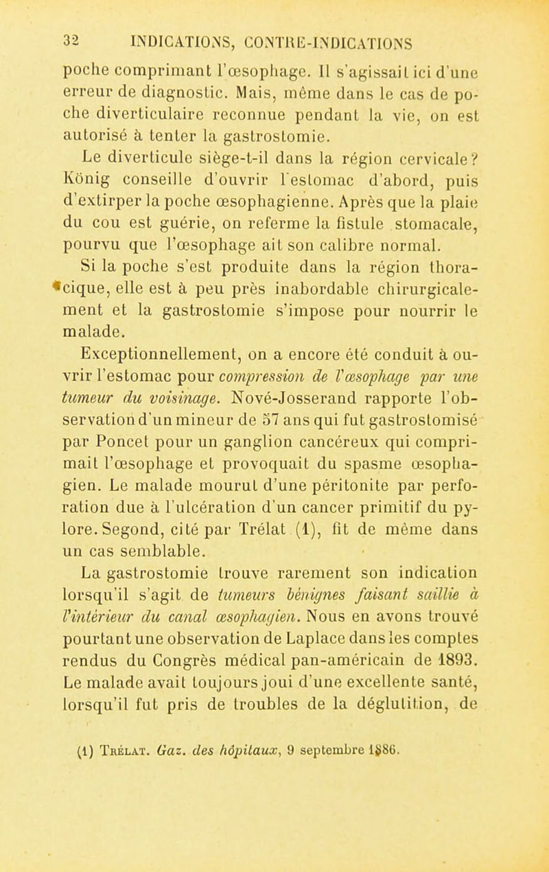 poche comprimant l'œsophage. Il s'agissail ici d'une erreur de diagnostic. Mais, même dans le cas de po- che diverticulaire reconnue pendant la vie, on est autorisé à tenter la gastrostomie. Le diverticule siège-t-il dans la région cervicale? Kônig conseille d'ouvrir l'estomac d'abord, puis d'extirper la poche œsophagienne. Après que la plaie du cou est guérie, on referme la fistule stomacale, pourvu que l'œsophage ait son calibre normal. Si la poche s'est produite dans la région thora- •cique, elle est à peu près inabordable chirurgicale- ment et la gastrostomie s'impose pour nourrir le malade. Exceptionnellement, on a encore été conduit à ou- vrir l'estomac pour compression de l'œsophage par une tumeur du voisinage. Nové-Josserand rapporte l'ob- servation d'un mineur de 57 ans qui fut gastroslomisé par Poucet pour un ganglion cancéreux qui compri- mait l'œsophage et provoquait du spasme œsoplia- gien. Le malade mourut d'une péritonite par perfo- ration due à l'ulcération d'un cancer primitif du py- lore. Segond, cité par Trélat (1), fit de même dans un cas semblable. La gastrostomie trouve rarement son indication lorsqu'il s'agit de tumeurs hérdgnes faisant saillie à Vintérieur du canal œsophagien. Nous en avons trouvé pourtant une observation de Laplace dans les comptes rendus du Congrès médical pan-américain de 1893. Le malade avait toujours joui d'une excellente santé, lorsqu'il fut pris de troubles de la déglutition, de (1) Trélat. Gaz. des liôpUaux, 9 septembre 1§86.