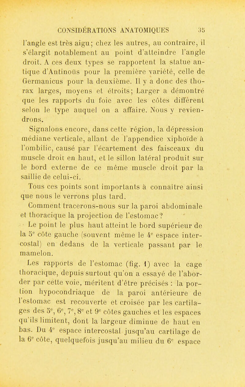 l'angle est très aigu; chez les autres, au contraire, il s'élargit notablement au point d'atteindre l'angle droit. A ces deux types se rapportent la statue an- tique d'Antinoils pour la première variété, celle de Germanicus pour la deuxième. Il y a donc des tho- rax larges, moyens et étroits; Larger a démontré que les rapports du foie avec les côtes diffèrent selon le type auquel on a affaire. Nous y revien- drons. Signalons encore, dans cette région, la dépression médiane verticale, allant de l'appendice xiphoïde à l'ombilic, causé par l'écartement des faisceaux du muscle droit en haut, et le sillon latéral produit sur le bord externe de ce même muscle droit par la saillie de celui-ci. Tous ces points sont importants à connaître ainsi que nous le verrons plus tard. Comment tracerons-nous sur la paroi abdominale et thoracique la projection de l'estomac? Le point le plus haut atteint le bord supérieur de la S'^ côte gauche (souvent même le espace inter- costal) en dedans de la verticale passant par le mamelon. Les rapports de l'estomac (fig. \) avec la cage thoracique, depuis surtout qu'on a essayé de l'abor- der par cette voie, méritent d'être précisés : la por- tion hypocondriaque de la paroi antérieure de l'estomac est recouverte et croisée par les cartila- ges des 5, 6% 7% 8^ et 9 côtes gauches et les espaces qu'ils limitent, dont la largeur diminue de haut en bas. Du 4 espace intercostal jusqu'au cartilage de la 6 côte, quelquefois jusqu'au milieu du 6 espace