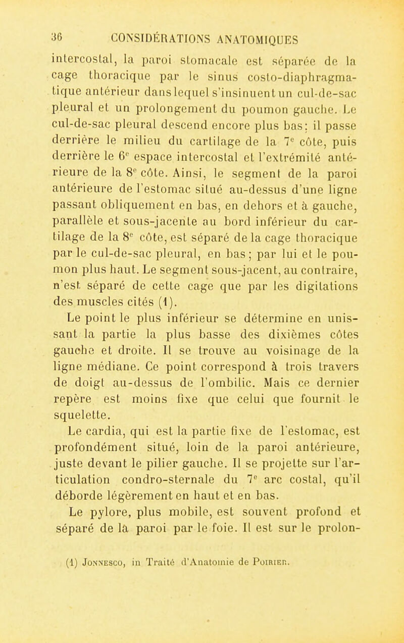 intercostal, la paroi stomacale est séparée de la cage thoracique par le sinus coslo-diapliragma- tique antérieur dans lequel s'insinuent un cul-de-sac pleural et un prolongement du poumon gauclie. Le cul-de-sac pleural descend encore plus bas; il passe derrière le milieu du cartilage de la 7*^ côte, puis derrière le 6 espace intercostal et l'extrémité anté- rieure de la 8^ côte. Ainsi, le segment de la paroi antérieure de l'estomac situé au-dessus d'une ligne passant obliquement en bas, en dehors et à gauche, parallèle et sous-jacente au bord inférieur du car- tilage de la 8'^ côte, est séparé de la cage thoracique par le cul-de-sac pleural, en bas; par lui et le pou- mon plus haut. Le segment sous-jacent, au contraire, n'est séparé de cette cage que par les digilations des muscles cités (1). Le point le plus inférieur se détermine en unis- sant la partie la plus basse des dixièmes côtes gauehe et droite. Il se trouve au voisinage de la ligne médiane. Ce point correspond à trois travers de doigt au-dessus de l'ombilic. Mais ce dernier repère est moins fixe que celui que fournit le squelette. Le cardia, qui est la partie fixe de l'estomac, est profondément situé, loin de la paroi antérieure, juste devant le pilier gauche. Il se projette sur l'ar- ticulation condro-sternale du 7 arc costal, qu'il déborde légèrement on haut et en bas. Le pylore, plus mobile, est souvent profond et séparé de la paroi par le foie. Il est sur le prolon- (1) JoNNESco, in Traité d'Anatoinie de Poirier.