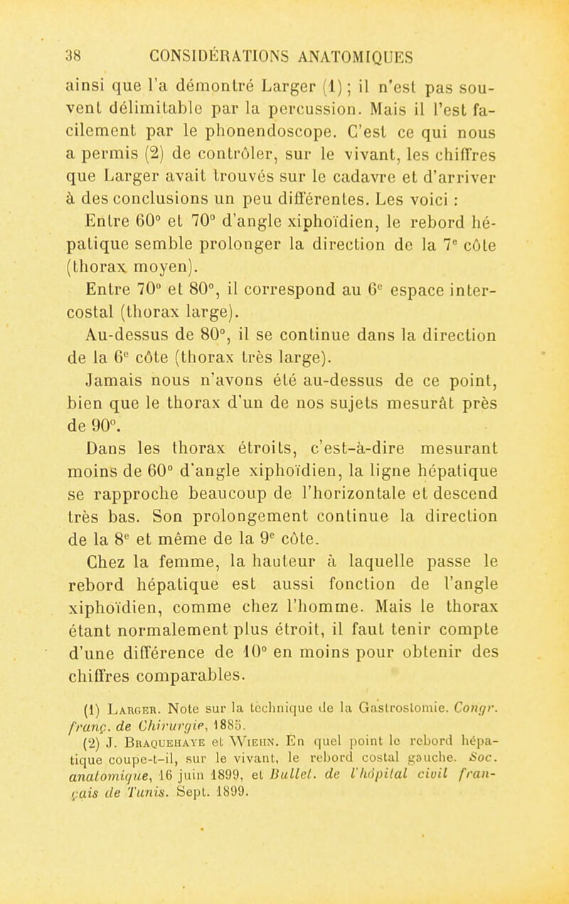 ainsi que l'a démontré Larger (1) ; il n'est pas sou- vent délimitablo par la percussion. Mais il l'est fa- cilement par le phonendoscope. C'est ce qui nous a permis (2) de contrôler, sur le vivant, les chiffres que Larger avait trouvés sur le cadavre et d'arriver à des conclusions un peu différentes. Les voici : Entre 60 et 70° d'angle xiphoïdien, le rebord hé- patique semble prolonger la direction de la 7° côte (thorax moyen). Entre 70° et 80°, il correspond au 6 espace inter- costal (thorax large). Au-dessus de 80°, il se continue dans la direction de la 6'' côte (thorax très large). Jamais nous n'avons été au-dessus de ce point, bien que le thorax d'un de nos sujets mesurât près de 90. Dans les thorax étroits, c'est-à-dire mesurant moins de 60° d'angle xiphoïdien, la ligne hépatique se rapproche beaucoup de l'horizontale et descend très bas. Son prolongement continue la direction de la 8'' et même de la 9'= côte. Chez la femme, la hauteur à laquelle passe le rebord hépatique est aussi fonction de l'angle xiphoïdien, comme chez l'homme. Mais le thorax étant normalement plus étroit, il faut tenir compte d'une différence de 10° en moins pour obtenir des chiffres comparables. (1) Larger. Note sur la technique Je la Gastroslomie. Congr. franç. de Chirurgie, 188îi. (2) J. Bhaqueuaye et Wiehs. En quel point le rebord hépa- tique coupe-t-il, sur le vivant, le rebord costal gauche. Soc. analomigue, 16 juin 1899, et Ihcllel. de ihdpilal civil fran- çais de Tunis. Sept. 1S99.