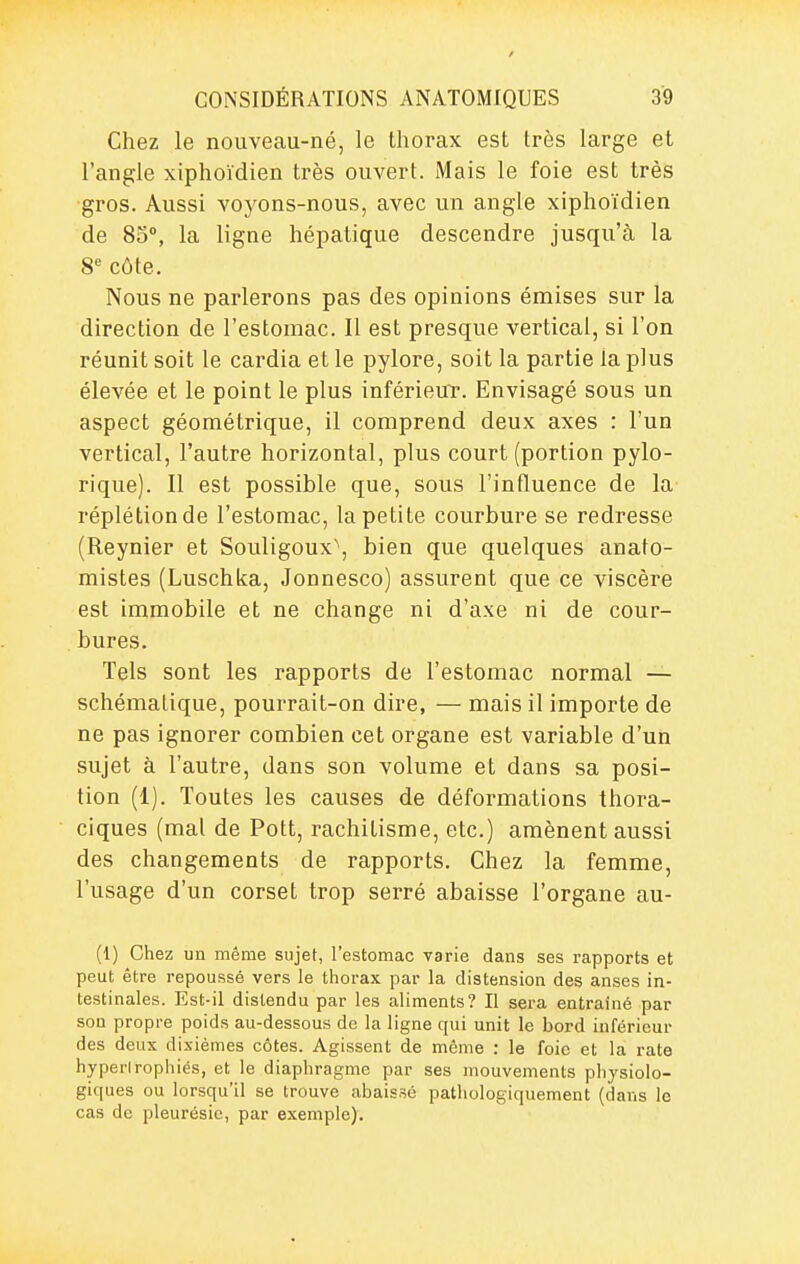 / CONSIDÉRATIONS ANATOMIQUES 39 Chez le nouveau-né, le thorax est très large et l'angle xiphoïdien très ouvert. Mais le foie est très gros. Aussi voyons-nous, avec un angle xiphoïdien de 85°, la ligne hépatique descendre jusqu'à la 8*^ côte. Nous ne parlerons pas des opinions émises sur la direction de l'estomac. Il est presque vertical, si l'on réunit soit le cardia et le pylore, soit la partie la plus élevée et le point le plus inférieuT. Envisagé sous un aspect géométrique, il comprend deux axes : l'un vertical, l'autre horizontal, plus court (portion pylo- rique). Il est possible que, sous l'influence de la réplétionde l'estomac, la petite courbure se redresse (Reynier et Souligoux\ bien que quelques anato- mistes (Luschka, Jonnesco) assurent que ce viscère est immobile et ne change ni d'axe ni de cour- bures. Tels sont les rapports de l'estomac normal — schématique, pourrait-on dire, — mais il importe de ne pas ignorer combien cet organe est variable d'un sujet à l'autre, dans son volume et dans sa posi- tion (1). Toutes les causes de déformations thora- ciques (mal de Pott, rachitisme, etc.) amènent aussi des changements de rapports. Chez la femme, l'usage d'un corset trop serré abaisse l'organe au- (1) Chez un même sujet, l'estomac varie dans ses rapports et peut être repoussé vers le thorax par la distension des anses in- testinales. Est-il distendu par les aliments? Il sera entraîné par sou propre poids au-dessous de la ligne qui unit le bord inférieur des deux dixièmes côtes. Agissent de même : le foie et la rate hyperirophiés, et le diaphragme par ses mouvements physiolo- giques ou lorsqu'il se trouve abaissé pathologiquement (dans le cas de pleurésie, par exemple).