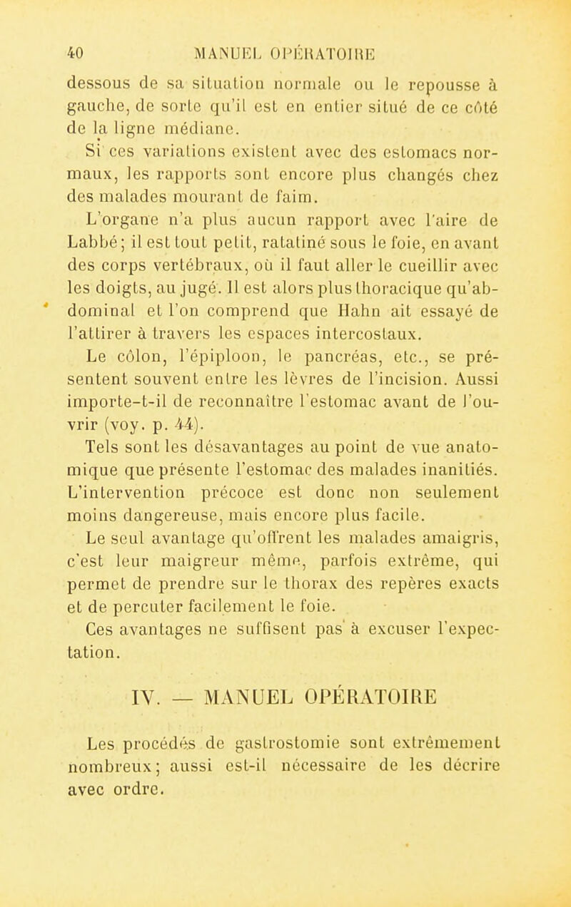dessous de sa silualioii normale ou le repousse à gauche, de sorte qu'il est en entier situé de ce côté de la ligne médiane. Si'ces variations existent avec des estomacs nor- maux, les rapports sont encore plus changés chez des malades mourant de faim. L'organe n'a plus aucun rapport avec l'aire de Labbé ; il est tout petit, ratatiné sous le foie, en avant des corps vertébraux, où il faut aller le cueillir avec les doigts, au jugé. 11 est alors plus Ihoracique qu'ab- ' dominai et l'on comprend que Hahn ait essayé de l'attirer à travers les espaces intercostaux. Le côlon, l'épiploon, le pancréas, etc., se pré- sentent souvent entre les lèvres de l'incision. Aussi importe-t-il de reconnaître l'estomac avant de l'ou- vrir (voy. p. M). Tels sont les désavantages au point de vue anato- mique que présente l'estomac des malades inanitiés. L'intervention précoce est donc non seulement moins dangereuse, mais encore plus facile. Le seul avantage qu'offrent les malades amaigris, c'est leur maigreur même, parfois extrême, qui permet de prendre sur le thorax des repères exacts et de percuter facilement le foie. Ces avantages ne suffisent pas' à excuser l'e.Kpec- tation, IV. _ MANUEL OPÉRATOIRE Les procédés de gastrostomie sont extrêmement nombreux; aussi est-il nécessaire de les décrire avec ordre.