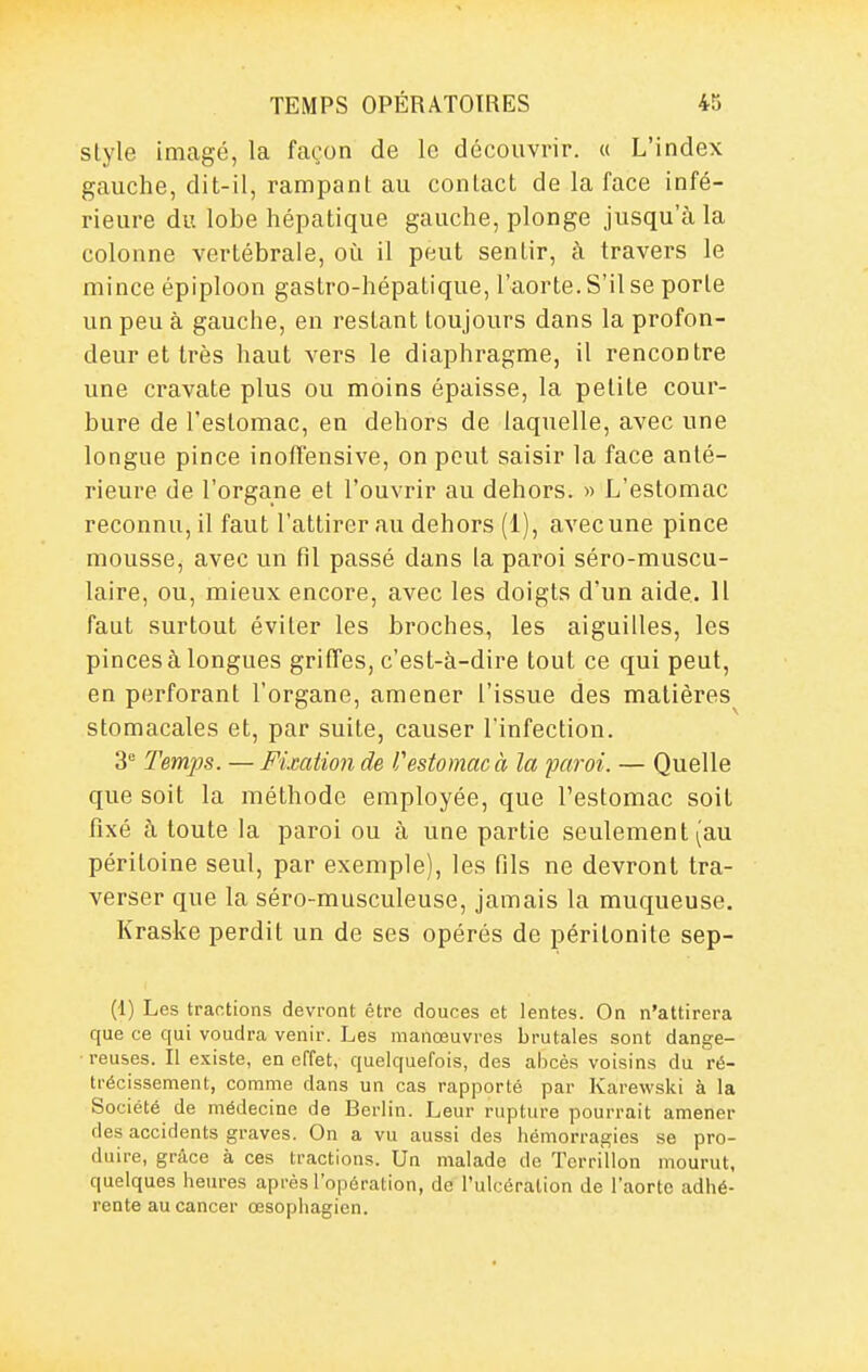 style imagé, la façon de le découvrir. « L'index gauche, dit-il, rampant au contact de la face infé- rieure du lobe hépatique gauche, plonge jusqu'à la colonne vertébrale, où il peut sentir, à travers le mince épiploon gastro-hépatique, l'aorte. S'il se porte un peu à gauche, en restant toujours dans la profon- deur et très haut vers le diaphragme, il rencontre une cravate plus ou moins épaisse, la petite cour- bure de l'estomac, en dehors de laquelle, avec une longue pince inolTensive, on peut saisir la face anté- rieure de l'organe et l'ouvrir au dehors. » L'estomac reconnu, il faut l'attirer au dehors (1), avec une pince mousse, avec un fil passé dans la paroi séro-muscu- laire, ou, mieux encore, avec les doigts d'un aide. Il faut surtout éviter les broches, les aiguilles, les pinces à longues griffes, c'est-à-dire tout ce qui peut, en perforant l'organe, amener l'issue des matières stomacales et, par suite, causer l'infection. 3 Temps. — Fixation de Vestomac à la paroi. — Quelle que soit la méthode employée, que l'estomac soit fixé à toute la paroi ou à une partie seulement (au péritoine seul, par exemple), les fils ne devront tra- verser que la séro-musculeuse, jamais la muqueuse. Kraske perdit un de ses opérés de péritonite sep- (1) Les tractions devront être douces et lentes. On n'attirera que ce qui voudra venir. Les manœuvres brutales sont dange- ■ reuses. Il existe, en effet, quelquefois, des abcès voisins du ré- trécissement, comme dans un cas rapporté par Karewski à la Société de médecine de Berlin. Leur rupture pourrait amener des accidents graves. On a vu aussi des hémorragies se pro- duire, grâce à ces tractions. Un malade do Terrillon mourut, quelques heures après l'opération, de l'ulcération de l'aorte adhé- rente au cancer œsophagien.