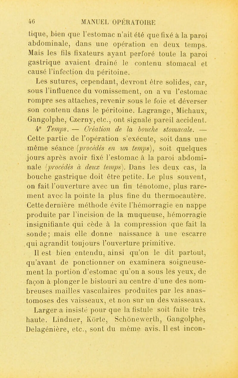 lique, bien que l'estomac n'ait été que fixé à la paroi abdominale, dans une opération en deux temps. Mais les fils fixateurs ayant perforé toute la paroi gastrique avaient drainé le contenu stomacal et causé l'infection du péritoine. Les sutures, cependant, devront être solides, car, sous l'influence du vomissement, on a vu l'estomac rompre ses attaches, revenir sous le foie et déverser son contenu dans le péritoine. Lagrange, Michaux, Gangolphe, Czerny,etc., ont signale pareil accident. ¥ Temps. — Créaiion de la bouche stomacale. — Cette partie de l'opération s'exécute, soit dans une même séance {procédés en un temps), soit quelques jours après avoir fixé l'estomac à la paroi abdomi- nale [procédés à deux temps). Dans les deux cas, la bouche gastrique doit être petite. Le plus souvent, on fait l'ouverture avec un fin ténotome, plus rare- ment avec la pointe la plus fine du thermocautère. Cette dernière méthode évite l'hémorragie en nappe produite par l'incision de la muqueuse, hémorragie insignifiante qui cède à la compression que fait la sonde; mais elle donne naissance à une escarre qui agrandit toujours l'ouverture primitive. Il est bien entendu, ainsi qu'on le dit partout, qu'avant de ponctionner on examinera soigneuse- ment la portion d'estomac qu'on a sous les yeux, de façon à plonger le bistouri au centre d'une des nom- breuses mailles vasculaires produites par les anas- tomoses des vaisseaux, et non sur un des vaisseaux. Larger a insisté pour que la fistule soit faite très haute. Lindner, Korte, Schônewerlh, Gangolphe, Delagénière, etc., sont du même avis. Il est incon-