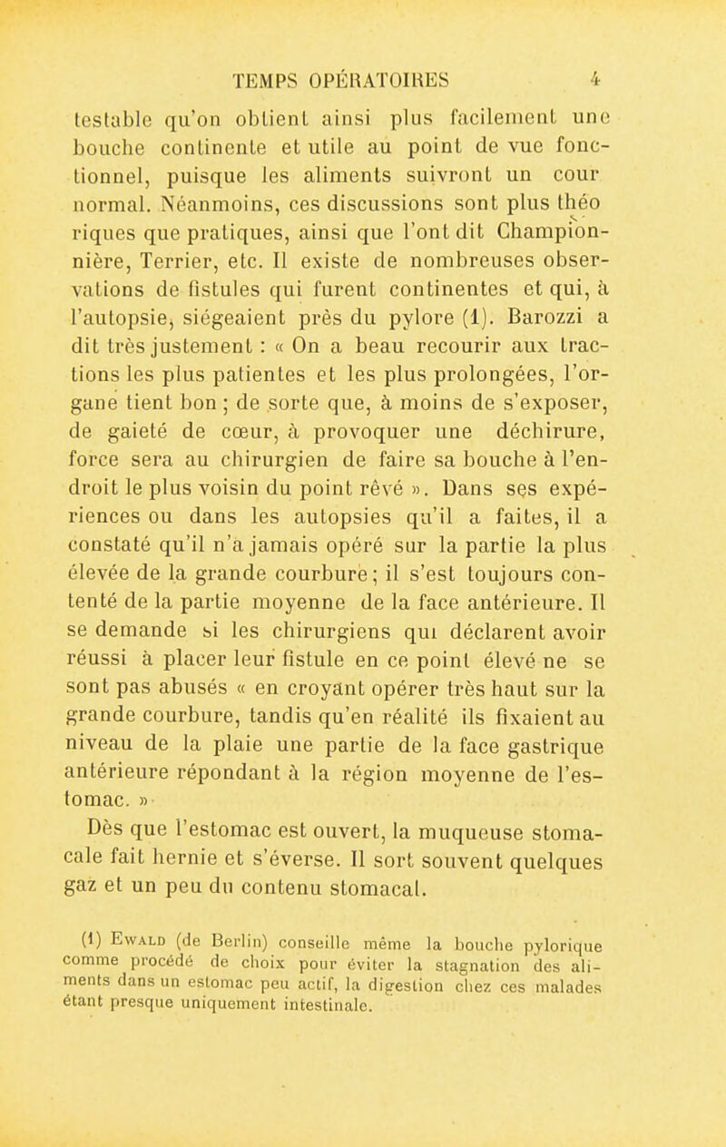 testable qu'on oblienl ainsi plus facilement une bouche continenle et utile au point de vue fonc- tionnel, puisque les aliments suivront un cour normal. Néanmoins, ces discussions sont plus théo riques que pratiques, ainsi que l'ont dit Champion- nière, Terrier, etc. Il existe de nombreuses obser- vations de fistules qui furent continentes et qui, à l'autopsie, siégeaient près du pylore (1). Barozzi a dit très justement : « On a beau recourir aux trac- tions les plus patientes et les plus prolongées, l'or- gane tient bon ; de sorte que, à moins de s'exposer, de gaieté de cœur, à provoquer une déchirure, force sera au chirurgien de faire sa bouche à l'en- droit le plus voisin du point rêvé ». Dans ses expé- riences ou dans les autopsies qu'il a faites, il a constaté qu'il n'a jamais opéré sur la partie la plus élevée de la grande courbure ; il s'est toujours con- tenté de la partie moyenne de la face antérieure. Il se demande si les chirurgiens qui déclarent avoir réussi à placer leur fistule en ce point élevé ne se sont pas abusés « en croyant opérer très haut sur la grande courbure, tandis qu'en réalité ils fixaient au niveau de la plaie une partie de la face gastrique antérieure répondant à la région moyenne de l'es- tomac. » Dès que l'estomac est ouvert, la muqueuse stoma- cale fait hernie et s'éverse. Il sort souvent quelques gaz et un peu du contenu stomacal. (1) EwALD (de Berlin) conseille même la bouche pylorique comme procédé de choix pour éviter la stagnation des ali- ments dans un estomac peu actif, la dig-estion ciiez ces malades étant presque uniquement intestinale.