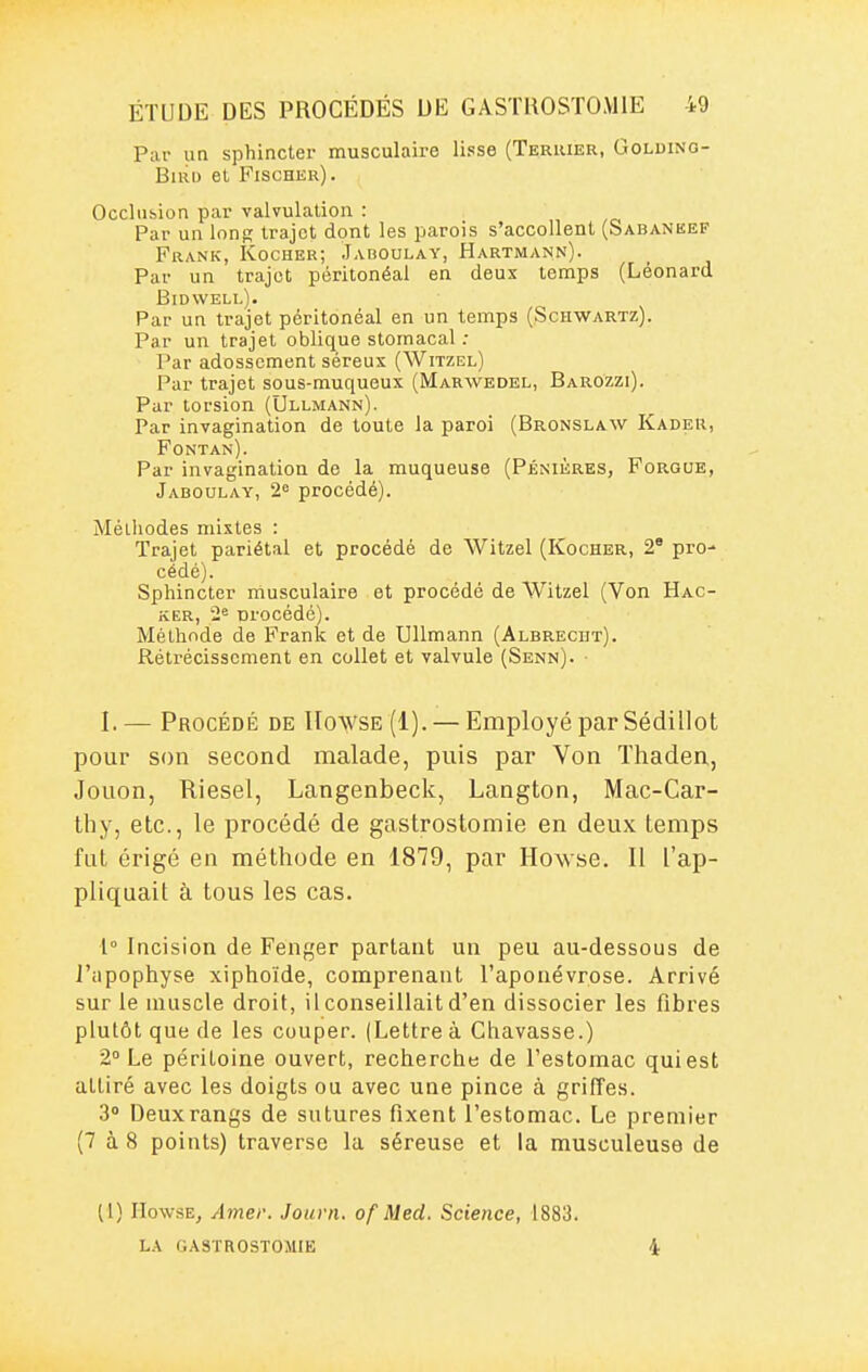P;ir un sphincter musculaire lisse (Terrier, Goldino- BiRD et Fischer). Occliibion par valvulation : Par un long trajet dont les parois s'accollent (Sabaneep Frank, Kocher; Jaboulay, Hartmann). Par un trajet péritonéai en deux temps (Léonard Bidwell). Par un trajet péritonéai en un temps (Schwartz). Par un trajet oblique stomacal : Par adosscment séreux (Witzel) Par trajet sous-muqueux (Marwedel, Barozzi). Par torsion (Ullmann). Par invagination de toute la paroi (Bronslaw Kadeu, Fontan). Par invagination de la muqueuse (Pénières, Forque, Jaboulay, 2« procédé). Méthodes mixtes : Trajet pariétal et procédé de Witzel (Kocher, 2' pro- cédé). Sphincter musculaire et procédé de Witzel (Von Hac- ker, 2« nrocédc). Méthode de Frank et de Ullmann (Albrecijt). Rétrécissement en collet et valvule (Senn). • I.— Procédé de IIowse (1). — Employé par Sédillot pour son second malade, puis par Von Thaden, Jouon, Riesel, Langenbeck, Langton, Mac-Car- thy, etc., le procédé de gastrostomie en deux temps fut érigé en méthode en 1879, par Howse. Il l'ap- pliquait à tous les cas. 1° Incision de Fenf,'er partant un peu au-dessous de l'apophyse xiphoïde, comprenant l'aponévrose. Arrivé sur le muscle droit, il conseillait d'en dissocier les fibres plutôt que de les couper. (Lettre à Chavasse.) 2° Le péritoine ouvert, recherche de l'estomac qui est attiré avec les doigts ou avec une pince à griffes. 3 Deux rangs de sutures fixent l'estomac. Le premier (7 à 8 points) traverse la séreuse et la musculeuse de (1) HowsEj Amer. Jouni. of Med. Science, 1883. LA GASTROSTOMIE