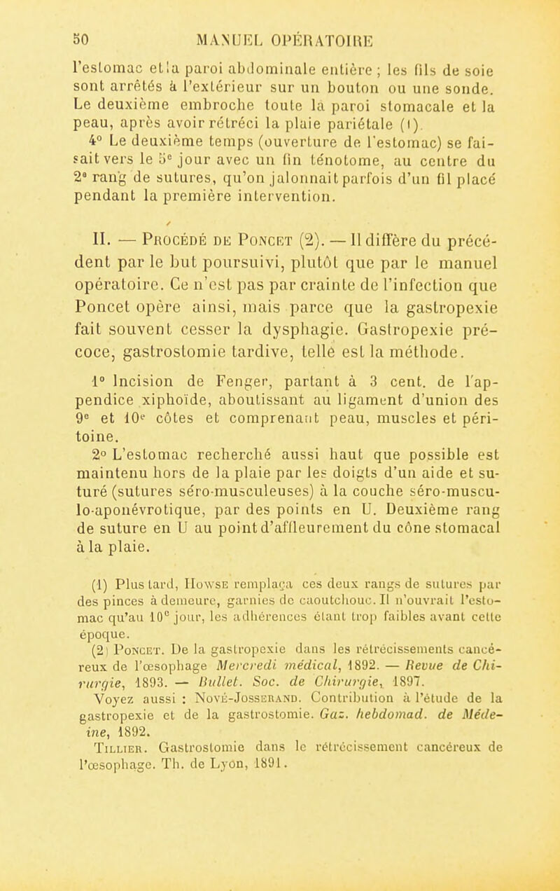 l'eslomac ella paroi abdominale entière ; les fils de soie sont arrêtés k l'extérieur sur un bouton ou une sonde. Le deuxième embroche toute la paroi stomacale et la peau, après avoir rétréci la plaie pariétale (i). 4° Le deuxième temps (ouverture de l'estomac) se fai- sait vers le 0'= jour avec un lin ténotome, au centre du 2 rang de sutures, qu'on jalonnait parfois d'un fil placé pendant la première intervention. II. — Procédé de Poncet (2). — Il diffère du précé- dent par le but poursuivi, plutôt que par le manuel opératoire. Ce n'est pas par crainte de l'infection que Poncet opère ainsi, mais parce que la gastropexie fait souvent cesser la dysphagie. Gastropexie pré- coce, gastroslomie tardive, tellè est la méthode. 1» Incision de Fenger, partant à 3 cent, de l'ap- pendice xiphoïde, aboutissant au ligamunt d'union des 9° et 10' côtes et comprenaiit peau, muscles et péri- toine. 2° L'estomac recherché aussi haut que possible est maintenu hors de la plaie par les doigts d'un aide et su- turé (sutures séro-musculeuses) à la couche séro-muscu- lo-aponévrotique, par des points en U. Deuxième rang de suture en U au point d'aflleurement du cône stomacal à la plaie. (1) Plus lai'd, liowsE remplaça ces deux rangs de sutures par des pinces à demeure, garnies de caoutchouc.il n'ouvrait l'estu- mac qu'au 10° jour, les adhérences étant trop faibles avant cette époque. (2l I^ONCET. De la gastropexie dans les rétrécissements cancé- reux de l'œsophage Mercredi médical, 1892. — Bévue de Chi- rurgie, 1893. — Dullet. Soc. de C/iirtn'r/ie, 1897. Voyez aussi : Nové-Josseh.\nd. Contribution à l'étude de la gastropexie et de la gastrostomie. Gaz. hebdomad. de Méde~ i?ie, 1892. TiLLiER. Gastrostomie dans le rétrécissement cancéreux de l'œsophage. Th. de Lyon, 1891.