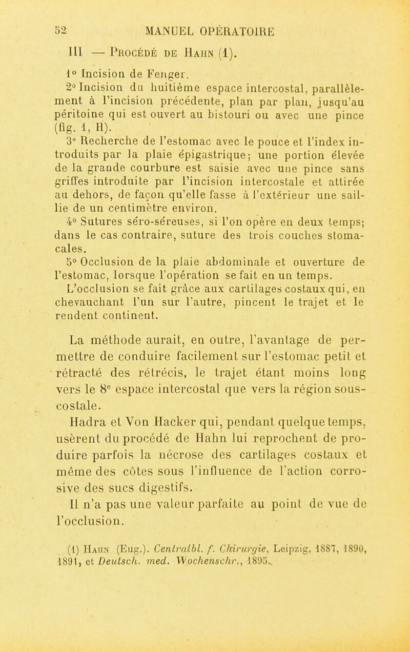 III — Procédé de Haun (1), 1° Incision de Feiiger. 2^ Incision du huitième espace intercostal, parallèle- ment à Tincision précédente, pian par plan, jusqu'au péritoine qui est ouvert au bistouri ou avec une pince (fig. 1, II). 3° Recherche de l'estomac avec le pouce et l'index in- troduits par la plaie épigastrique; une portion élevée de la grande courbure est saisie avec une pince sans griffes introduite par l'incision intercostale et attirée au dehors, de façon qu'elle fasse à l'extérieur une sail- lie de un centimètre environ. 4 Sutures séro-séreuses, si l'on opère en deux temps; dans le cas contraire, suture des trois couches stoma- cales. 5° Occlusion de la plaie abdominale et ouverture de l'estomac, lorsque l'opération se fait en un temps. L'occlusion se fait grâce aux cartilages costaux qui, en chevauchant l'un sur l'autre, pincent le trajet et le rendent continent. La méthode aurait, en outre, l'avantage de per- mettre de conduire facilement sur l'estomac petit et rétracté des rétrécis, le trajet étant moins long vers le S* espace intercostal que vers la région sous- costale. Hadra et Von Hacker qui, pendant quelque temps, usèrent du procédé de Hahn lui reprochent de pro- duire parfois la nécrose des cartilages costaux et même des côtes sous l'influence de l'action corro- sive des sucs digestifs. Il n'a pas une valeur parfaite au point de vue de l'occlusion. (1) Hahn (Eug.). Cenlralbl. f. Chirurgie, Leipzig, 1887, 1890, 1891, et Deutsch. med. Wochensckr., 1895..
