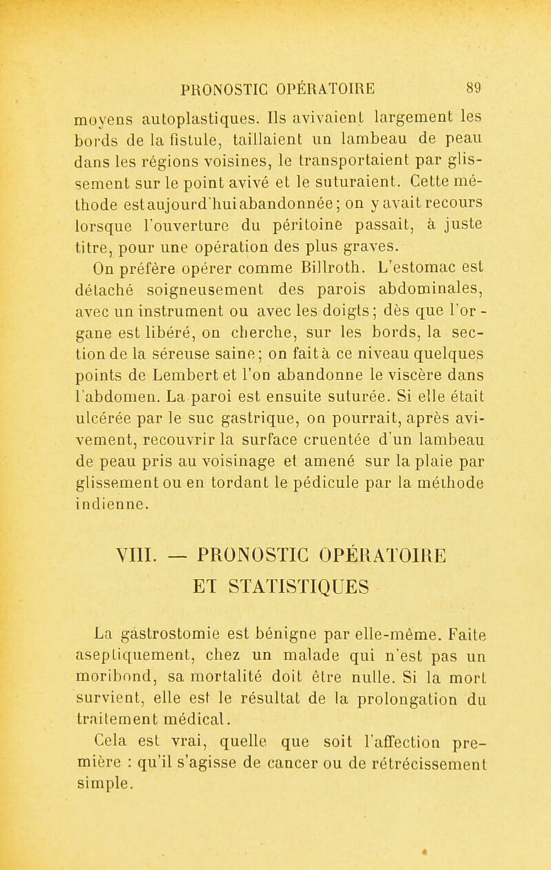 moyens autoplastiques. Ils avivaient largement les bords de la fistule, taillaient un lambeau de peau dans les régions voisines, le transportaient par glis- sement sur le point avivé et le suturaient. Cette mé- thode estaujourdhui abandonnée; on y avait recours lorsque l'ouverture du péritoine passait, à juste titre, pour une opération des plus graves. On préfère opérer comme Billroth. L'estomac est détaché soigneusement des parois abdominales, avec un instrument ou avec les doigts ; dès que l or - gane est libéré, on cherche, sur les bords, la sec- tion de la séreuse saine; on fait à ce niveau quelques points de Lembertet l'on abandonne le viscère dans l'abdomen. La paroi est ensuite suturée. Si elle était ulcérée par le suc gastrique, on pourrait, après avi- vement, recouvrir la surface cruentée d'un lambeau de peau pris au voisinage et amené sur la plaie par glissement ou en tordant le pédicule par la méthode indienne. VIII. — PRONOSTIC OPÉRATOIRE ET STATISTIQUES La gastrostomie est bénigne par elle-même. Faite aseptiquement, chez un malade qui n'est pas un moribond, sa mortalité doit être nulle. Si la mort survient, elle est le résultat de la prolongation du traitement médical. Cela est vrai, quelle que soit l'affection pre- mière : qu'il s'agisse de cancer ou de rétrécissement simple. «