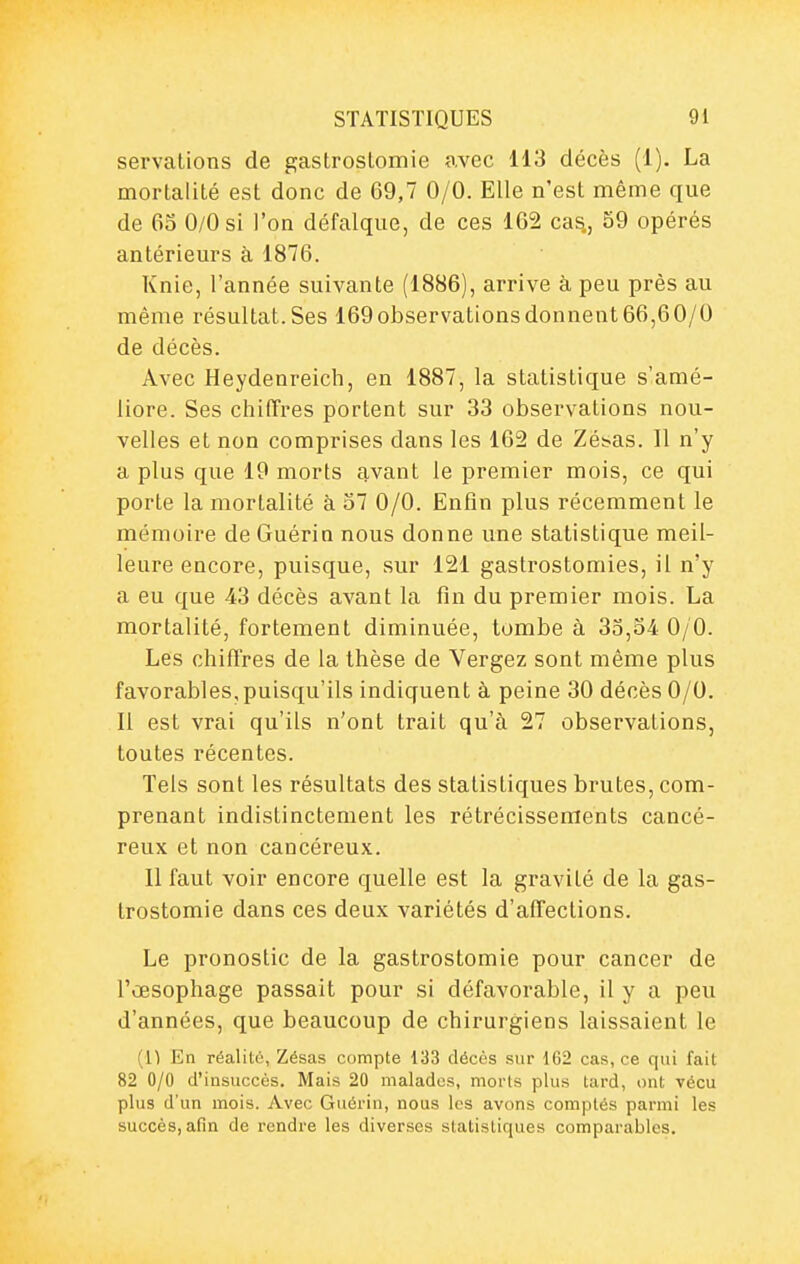 servations de gastrostomie avec 113 décès (1). La mortalité est donc de 69,7 0/0. Elle n'est même que de 65 0/0 si l'on défalque, de ces 162 cas., 59 opérés antérieurs à 1876. Knie, l'année suivante (1886), arrive à peu près au même résultat.Ses 169observationsdonnent66,60/0 de décès. Avec Heydenreich, en 1887, la statistique s'amé- liore. Ses chiffres portent sur 33 observations nou- velles et non comprises dans les 162 de Zésas. Il n'y a plus que 19 morts avant le premier mois, ce qui porte la mortalité à 57 0/0. Enfin plus récemment le mémoire de Guérin nous donne une statistique meil- leure encore, puisque, sur 121 gastrostomies, il n'y a eu que 43 décès avant la fin du premier mois. La mortalité, fortement diminuée, tombe à 35,54 0/0. Les chiflres de la thèse de Vergez sont même plus favorables, puisqu'ils indiquent à peine 30 décès 0/0. Il est vrai qu'ils n'ont trait qu'à 27 observations, toutes récentes. Tels sont les résultats des statistiques brutes, com- prenant indistinctement les rétrécissements cancé- reux et non cancéreux. Il faut voir encore quelle est la gravité de la gas- trostomie dans ces deux variétés d'affections. Le pronostic de la gastrostomie pour cancer de l'œsophage passait pour si défavorable, il y a peu d'années, que beaucoup de chirurgiens laissaient le (1) En réalité, Zésas compte 133 décès sur 162 cas, ce qui fait 82 0/0 d'insuccès. Mais 20 malades, morls plus tard, ont vécu plus d'un mois. Avec Guérin, nous los avons comptés parmi les succès, afin de rendre les diverses statistiques comparables.
