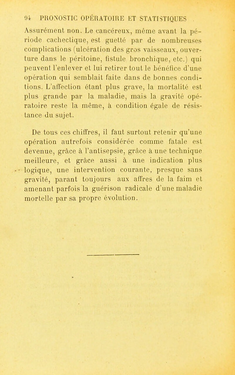Assurément non. Le cancéreux, même avant la pé- riode cachectique, est guette par de nombreuses complications (ulcération des gros vaisseaux, ouver- ture dans le péritoine, (istule bronchique, etc.) qui peuvent l'enlever et lui retirer tout le bcnélice d'une opération qui semblait faite dans de bonnes condi- tions. L'affection étant plus grave, la mortalité est plus grande par la maladie, mais la gravité opé- ratoire reste la même, à condition égale de résis- tance du sujet. De tous ces chiffres, il faut surtout retenir qu'une opération autrefois considérée comme fatale est devenue, grâce à l'antisepsie, grâce aune technique meilleure, et grâce aussi à une indication plus logique, une intervention courante, presque sans gravité, parant toujours aux affres de la faim et amenant parfois la guérison radicale d'une maladie mortelle par sa propre évolution.