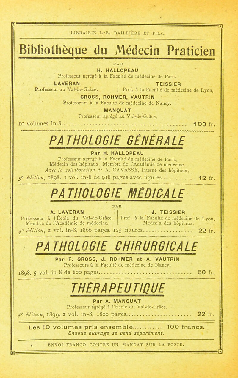 Bibliothèque du Médecin Praticien PAR H. HALLOPEAU Professeur agrégé à la Faculté de médecine de Paris. LAVERAN I TEISSIER Professeur au Val-de-Grâce. | Prof, à la Fac(iUé de médecine de Lyon, GROSS, ROHMER, VAUTRIN Professeurs à la Faculté de médecine de Nancy. MANQUAT Professeui agrégé au Val-de-Grâce. 10 volumes in-8.. 100 fr. Par H. HALLOPEAU Professeur agrégé à la Faculté de médecine de Paris, Médecin des hôpitau.'c, Membre de l'Académie de médecine. Avec la collaboration de A. GAVASSE, interne des hôpitaux. 5<> édition^ 1898. I vol. in-8 de 918 pages avec figures ■iZ h. A. LAVERAN Professeur à l'École du Val-de-Grâce, Membre de l'Académie de médecine. J. TEISSIER Prof, à la Faculté de médecine de Lyon. Médecin des hôpitaux. ^0 édition, 2 vol. in-8, 1866 pages, 125 figures 22 fr. Par F. GROSS, J. ROHMER et A. VAUTRIN Professeurs à la Faculté de médecine de Nancy. 1898. 5 vol. in-8 de 800 pages 50 fr. THERAPEUTIQUE Par A. MANQUAT Professeur agrégé à l'École du Val-de-Grâce, 4' édition, 1899. 2 vol. in-8, 1800 pages 22 fr. Les 10 volumes pris ensemble lOO francs. Ctiaque oiiurage se oend séparément. ENVOI FRANCO CONTRE UN MANDAT SUR LA POSTE.