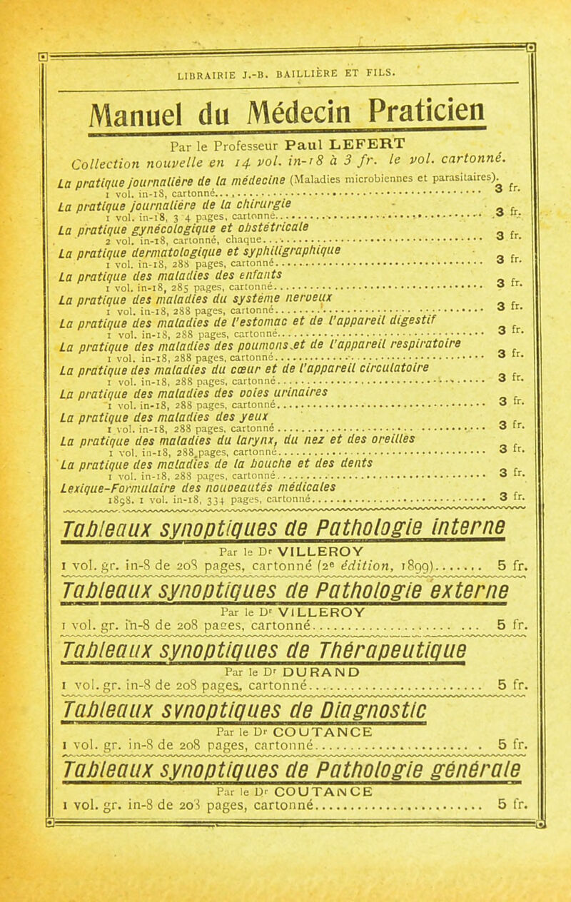 Manuel du Médecin Praticien Par le Professeur Paul LEFERT Collection nouvelle en 14 voL in-r8 à 3 fr. le vol. cartonné. La pratique journalière de la médecine (Maladies microbiennes et parasitaires). I vol. in-iS, cartonné * La pratique journalière de la chirurgie . 1 vol. in-i'8, 3 4 p.iges, cartonne ■ • 'V La pratique gynécologique et obstétricale 2 vol. in-l8, cartonné, chaque... » La pratique dermatologique et syphiligraphique I vol. in-tS, 28S pages, cartonné •» La pratique des maladies des enfants I vol. in-l8, 285 pages, cartonné « La pratique des maladies du système nerveux I vol. in-i8, 288 pages, cartonné ' • <* La pratique des maladies de l'estomac et de l'appareil digestif I vol. in-iS, 2S8 pages, cartonné 3 tr. La pratique des maladies des poumonsM de l'appareil respiratoire I vol. in-i8, 288 pages, cartonné ■ 3 ir. La pratique des maladies du cœur et de l'appareil circulatoire I vol. in-i8, 288 pages, cartonné 3 tr. La pratique des maladies des ooies urinaires I vol. in-i8, 288 pages, cartonné 3 '• La pratique des maladies des yeux I vol. in-i8, 288 pages, cartonné 3 ■• La pratique des maladies du larynx, du nez et des oreilles I vol. in-i8, 288,pages, cartonné 3 tr. La pratique des maladies de la bouche et des dents I vol. in-i8, 28S pages, cartonné 3 tr. Lexique-Formulaire des nouoeautés médicales 185S. I vol. in-18, 33+ pages, cartonné 3 fr. Tableaux synoptioues de Pathologie interne Par le Dr VILLEROY I voL.gr. in-8 de 20S pages, cartonné {2^ édition, 189g) 5 fr. J^leauxjympt^^ Par le D' ViLLEROY I vol. gr. in-8 de 208 pases, cartonné 5 fr. TaJjleaux synoptiques de Tliérapeutipue Par le D' DURAND I vol.gr. in-8 de 20S pages, cartonné 5 fr. TaPleaux synoptiques cle Diagnostic Par le Ur COUTANCE I vol. gr. in-8 de 208 pages, cartonné 5 fr. faiiJauFsjmp^^ Par le Dr COU TANCE I vol. gr. in-8 de 2oi pages, cartonné 5 fr. SB a