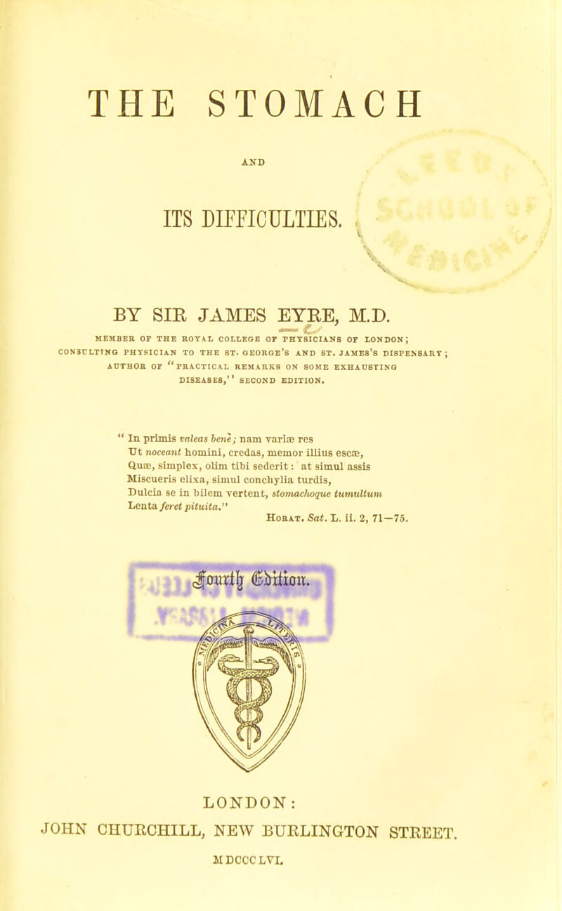 AND ITS DIFFICULTIES. BY SIE JAMES EYRE, M.D. MEMBER OF THE ROTAL COLLEGE OF PHYSICIANS OF LONDON; CONSULTING PHYSICIAN TO THE ST. OEORGE's AND ST. JAMEB's DISPENSARY J AUTHOR OF practical REMARKS ON SOME EXHATI8TINQ DISEASES, SECOND EDITION. In prim is valeas bene; nam varice res Xrt noceaiit homini, credas, memor illius esc©, Qmvc, simplex, oUm tibi sederit: at simul assls Miscueris elixa, simul conchylia turdis, Dulcia se in bilem vertent, stomaclioque iumultum Lenta/crei pituita. HoRAT. Sat. L. ii. 2, 71—75. LONDON: JOHN CHURCHILL, NEW BURLINGTON STREET. MDCCCLVI.