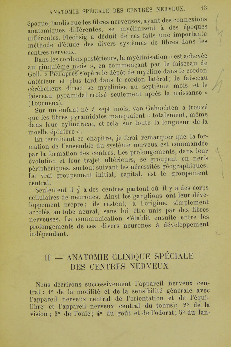 époque, tandis que les libres nerveuses, ayant des connexions anatomiques difTérentes, se myélinisent à des époques ditrérentes. Fiechsig a déduit de ces faits une importante méthode d'étude des divers systèmes de fibres dans les centres nerveux. . i u ' Dans les cordons postérieurs, la myélinisation « est achevée au cinquième mois », en commençant par le faisceau de Golf. « Peu après s'opère le dépôt de myéline dans le cordon antérieur et plus tard dans le cordon latéral ; le faisceau cérébelleux direct se myélinise au septième mois et le , faisceau pyramidal croisé seulement après la naissance » (ïourneux). ^ , , , l Sur un enfant né à sept mois, van Cehuchten a trouve que les fibres pyramidales manquaient « totalement, même dans leur cylindraxe, et cela sur toute la longueur de la moelle épinière ». En terminant ce chapitre, je ferai remarquer que la tor- mation de l'ensemble du système nerveux est commandée par la formation des centres. Les prolongements, dans leur évolution et leur trajet ultérieurs, se groupent en nerfs périphériques, surtout suivant les nécessités géographiques. Le vrai groupement initial, capital, est le groupement central. Seulement il y a des centres partout où il y a des corps cellulaires de neurones. Ainsi les ganglions ont leur déve- loppement propre; ils restent, à l'origine, simplement accolés au tube neural, sans lui être unis par des fibres nerveuses. La communication s'établit ensuite entre les prolongements de ces divers neurones à développement indépendant. n _ ANATOMIE CLINIQUE SPECIALE DES CENTRES NERVEUX Nous décrirons successivement l'appareil nerveux cen- tral : 1° de la motilité et de la sensibilité générale avec l'appareil nerveux central de l'orientation et de l'équi- libre et l'appareil nerveux central du tonus); 2° de la vision; 3° de l'ouïe; 4» du goût et de l'odorat; 5° du lan-