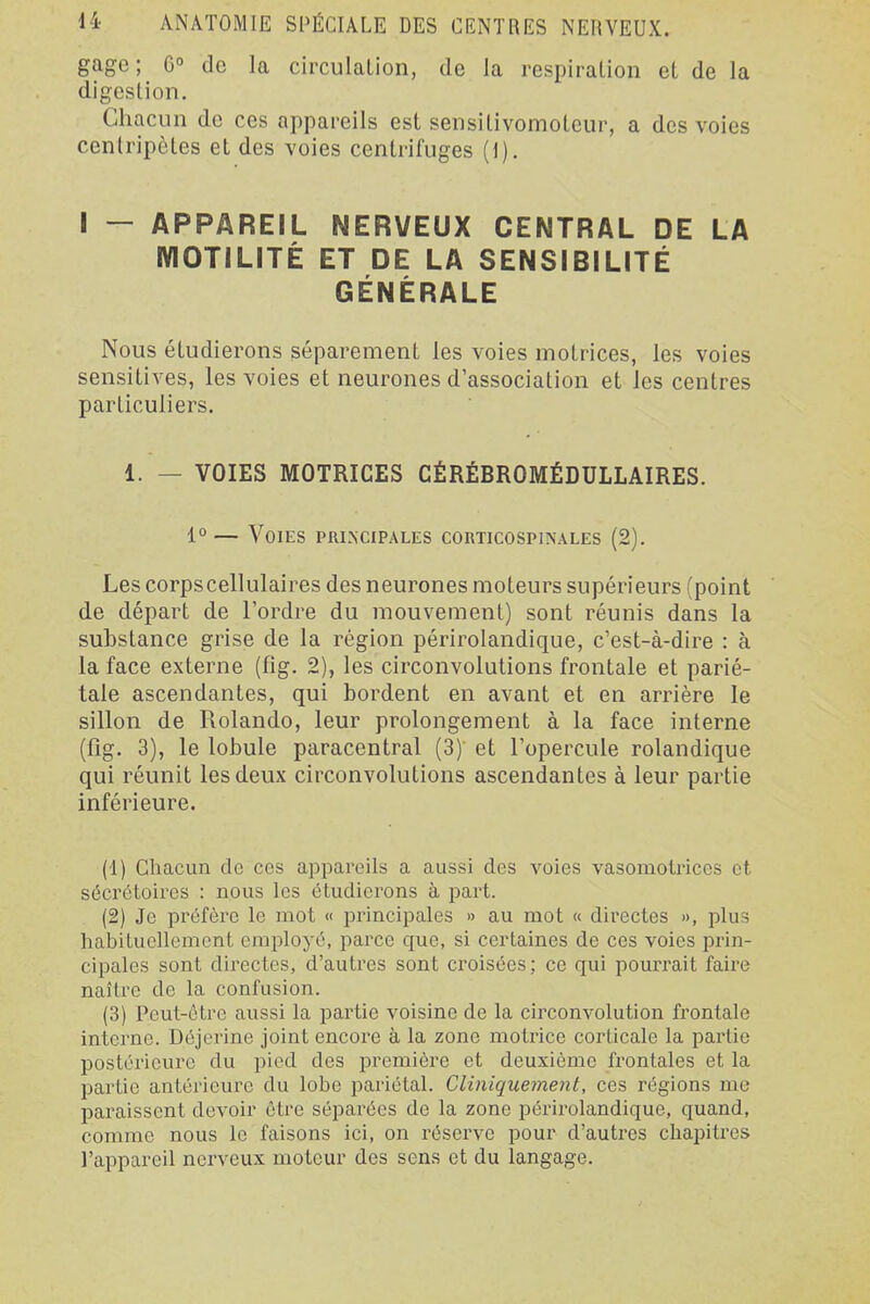 gage; G° de la circulaLion, de la respiration el de la digcslion. Chacun de ces appareils est sensitivomoteur, a des voies centripètes et des voies centrifuges (1). I — APPAREIL NERVEUX CENTRAL DE LA MOTILITÉ ET DE LA SENSIBILITÉ GÉNÉRALE Nous étudierons séparément les voies motrices, les voies sensitives, les voies et neurones d'association et les centres particuliers. 1. — VOIES MOTRICES CÉRÉBROMÉDULLAIRES. 1° — Voies principales corticospinales (2). Les corpscellulaires des neurones moteurs supérieurs (point de départ de l'ordre du mouvement) sont réunis dans la substance grise de la région périrolandique, c'est-à-dire : à la face externe (fig. 2), les circonvolutions frontale et parié- tale ascendantes, qui bordent en avant et en arrière le sillon de Rolando, leur prolongement à la face interne (fig. 3), le lobule paracentral (3) et l'opercule rolandique qui réunit les deux circonvolutions ascendantes à leur partie inférieure. (1) Cliacun de ces appareils a aussi des voies vasomotrices et sécrctoires : nous les étudierons à part. (2) Je préfère le mot « principales » au mot « directes », jilus habituellement employé, parce que, si certaines de ces voies prin- cipales sont directes, d'autres sont croisées ; ce qui pourrait faire naître de la confusion. (3) Peut-être aussi la partie voisine de la circonvolution frontale interne. Déjerine joint encoi'e à la zone motrice corticale la partie postérieure du pied des première et deuxième frontales et la partie antérieui'e du lobe pariétal. Cliniquement, ces régions me paraissent devoir être séparées de la zone périrolandique, quand, comme nous le faisons ici, on l'éserve pour d'autres chapitres l'appareil nerveux moteur des sens et du langage.