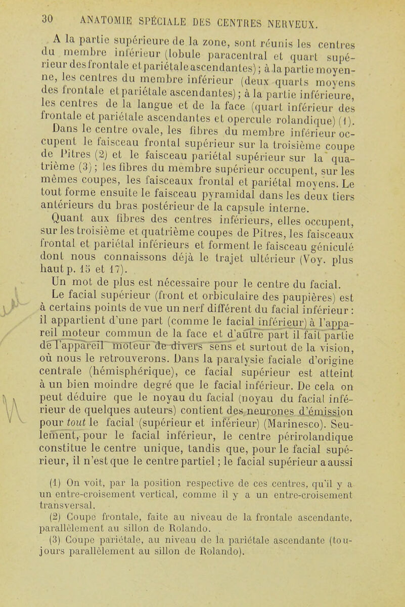 A la partie supérieure de la zone, sont réunis les centres du membre inléricur (lobule paracentral et quart supé- rieur desirontale eLpariétaleascendantes) ; à la partie moyen- ne, les centres du membre inférieur (deux quarts moyens des irontale et pariétale ascendantes) ; à la partie inférieure es centres de la langue et de la face (quart inférieur des Irontale et pariétale ascendantes et opercule rolandique) (i). Dans le centre ovale, les fibres du membre inférieur oc- cupent le faisceau frontal supérieur sur la troisième coupe de^ Pitres (2j et le faisceau pariétal supérieur sur la qua- trième (3) ; les fibres du membre supérieur occupent, sur les mêmes coupes, les faisceaux frontal et pariétal moyens. Le tout forme ensuite le faisceau pyramidal dans les deux tiers antérieurs du bras postérieur de la capsule interne. Quant aux fibres des centres inférieurs, elles occupent, sur les troisième et quatrième coupes de Pitres, les faisceaux frontal et pariétal inférieurs et forment le faisceau géniculé dont nous connaissons déjà le trajet ultérieur (Vov plus haut p. 15 et 17). Un mot de plus est nécessaire pour le centre du facial. Le facial supérieur (front et orbiculaire des paupières) est à certains points de vue un nerf différent du facial inférieur : il appartient d'une part (comme le facialinférieur)à rapj)a- reil moteur commun de la face et d autre plîrtTl faifpartie dèï'appareîr moteur de-divers sens et surtout de la vision, où nous le retrouverons. Dans la paralysie faciale d'origine centrale (hémisphérique), ce facial supérieur est atteint à un bien moindre degré que le facial inférieur. De cela on peut déduire que le noyau du facial (noyau du facial infé- rieur de quelques auteurs) contient des neurones d'émission pomjout le facial (supérieur et inférieur) (Marinesco). Seu- lefîïent, pour le facial inférieur, le centre périrolandique constitue le centre unique, tandis que, pour le facial supé- rieur, il n'est que le centre partiel ; le facial supérieur a aussi (1) On voit, par la position respective de ces centres, qu'il y a un entre-croisement vertical, comme il y a un entre-croisement transversal. (2) Coupe frontale, faite au niveau de la frontale ascendante, parallèlement au sillon de Rolando. (3) Coupe pariétale, au niveau de la pariétale ascendante (tou- jours parallèlement au sillon de Rolando).