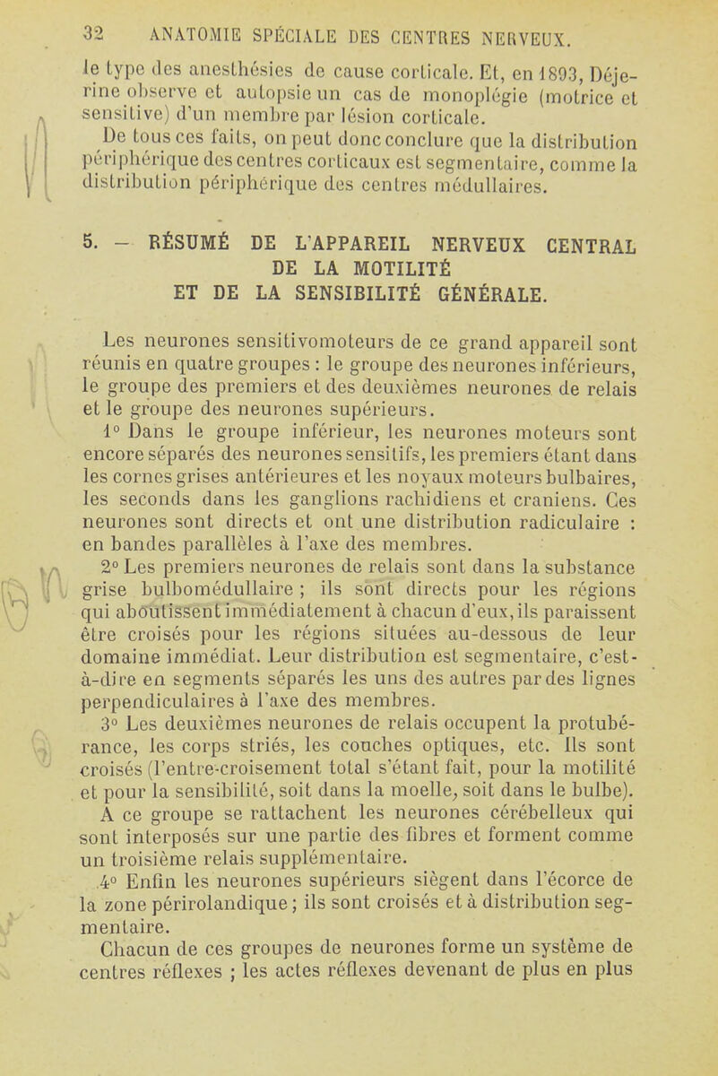 le type des anesLhésies de cause corticale. Et, en 1893, Déje- rine observe et autopsie un cas de monoplégie (motrice et sensitive) d'un membre par lésion corticale. De tous ces laits, on peut donc conclure que la distribution péripbérique des centres corticaux est segmentaire, comme la distribution périphérique des centres médullaires. 5. - RÉSUMÉ DE L'APPAREIL NERVEUX CENTRAL LE LA MOTILITÉ ET DE LA SENSIBILITÉ GÉNÉRALE. Les neurones sensitivomoteurs de ce grand appareil sont réunis en quatre groupes : le groupe des neurones inférieurs, le groupe des premiers et des deuxièmes neurones de relais et le groupe des neurones supérieurs. 1° Dans le groupe inférieur, les neurones moteurs sont encore séparés des neurones sensilifs, les premiers étant dans les cornes grises antérieures et les noyaux moteurs bulbaires, les seconds dans les ganglions rachidiens et crâniens. Ces neurones sont directs et ont une distribution radiculaire : en bandes parallèles à l'axe des membres. 2° Les premiers neurones de relais sont dans la substance grise bulbomédullaire ; ils sont directs pour les régions qui aboutissent immédiatement à chacun d'eux, ils paraissent être croisés pour les régions situées au-dessous de leur domaine immédiat. Leur distribution est segmentaire, c'est- à-dire en segments séparés les uns des autres par des lignes perpendiculaires à l'axe des membres. 3° Les deuxièmes neurones de relais occupent la protubé- rance, les corps striés, les couches optiques, etc. Ils sont croisés (l'entre-croisement total s'étant fait, pour la motilité et pour la sensibilité, soit dans la moelle^ soit dans le bulbe). A ce groupe se rattachent les neurones cérébelleux qui sont interposés sur une partie des fibres et forment comme un troisième relais supplémentaire. .4° Enfin les neurones supérieurs siègent dans l'écorce de la zone périrolandique ; ils sont croisés et à distribution seg- mentaire. Chacun de ces groupes de neurones forme un système de centres réflexes ; les actes réflexes devenant de plus en plus