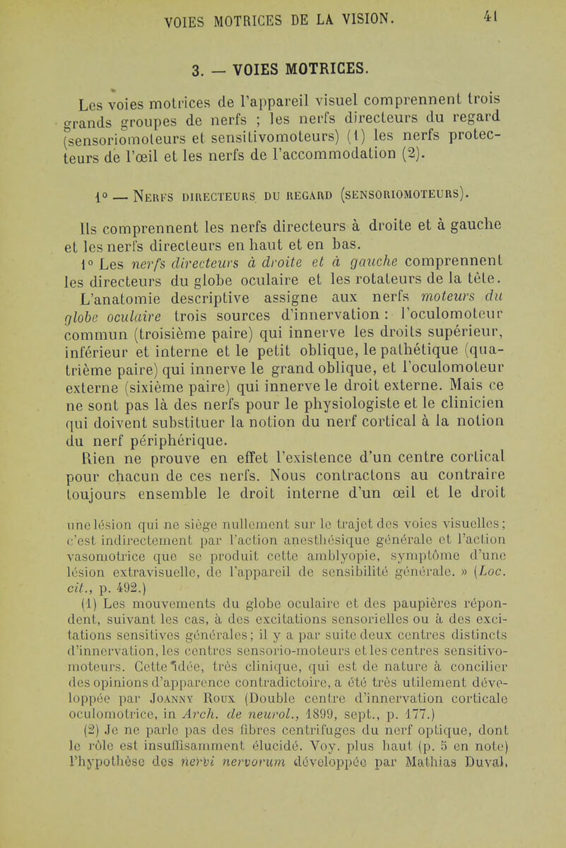 3. — VOIES MOTRICES. Les voies motrices de l'appareil visuel comprennent trois grands groupes de nerfs ; les nerfs directeurs du regard (sensoriomoleurs et sensitivomoteurs) (i) les nerfs protec- teurs de l'œil et les nerfs de l'accommodation (2). 10 _ Nerfs omECTEURS, du regard (sensoriomoïeurs). Ils comprennent les nerfs directeurs à droite et à gauche et les nerfs directeurs en haut et en bas. 1° Les nerfs directeurs à droite et à gauche comprennent les directeurs du globe oculaire et les rotateurs de la tête. L'anatomie descriptive assigne aux nerfs moteurs du globe oculaire trois sources d'innervation : l'oculomoteur commun (troisième paire) qui innerve les droits supérieur, inférieur et interne et le petit oblique, le pathétique (qua- trième paire) qui innerve le grand oblique, et l'oculomoteur externe (sixième paire) qui innerve le droit externe. Mais ce ne sont pas là des nerfs pour le physiologiste et le clinicien qui doivent substituer la notion du nerf cortical à la notion du nerf périphérique. Rien ne prouve en effet l'existence d'un centre cortical pour chacun de ces nerfs. Nous contractons au contraire toujours ensemble le droit interne d'un œil et le droit une lésion qui ne siège nullement sur le trajet des voies visuelles; c'est indirectement par l'action anestliésique générale et l'action vasomotrice que se produit cette amblyopie, symptôme d'une lésion extravisuelle, de l'appareil de sensibilité générale. » {Loc. cit., p. 492.) (1) Les mouvements du globe oculaire et des paupières répon- dent, suivant les cas, à des excitations sensorielles ou à des exci- tations sensitives générales; il y a par suite deux centres distincts d'innervation, les centres sensorio-moteurs et les centres sensitivo- moteurs. Cette'idée, très clinique, qui est de nature à concilier des oj^inions d'apparence contradictoire, a été très utilement déve- loppée par JoANNY Roux (Double centre d'innervation corticale oculomotrice, in Arch. de neurol., 1899, sept., p. 177.) (2) .Je ne parle pas des fibres centrifuges du nerf optique, dont le rôle est insuflîsamraent élucidé. Voy. plus haut (p. 5 en note) rhypothôse des nerlii nervorum développée par Mathias Duval.