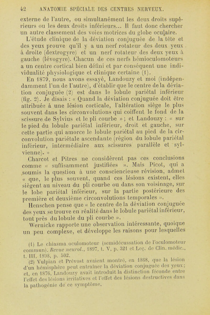 externe de l'autre, ou simultanément les deux droits supé- rieurs ou les deux droits inférieurs... 11 faut donc chercher un autre classement des voies motrices du globe oculaire. L'étude clinique de la déviation conjuguée de la tête et des yeux prouve qu'il y a un nerf rotateur des deux yeux à droite (dextrogyre) et un nerf rotateur des deux yeux ù gauche (Icvogyi'e). Chacun de ces nerfs hémioculomoteurs a un centre cortical bien défini et par conséquent une indi- vidualité physiologique et clinique certaine (1). En 1879, nous avons essayé, Landouzy et moi (indépen- damment l'un de l'autre), d'établir que le centre delà dévia- tion conjuguée (2) est dans le lobule pariétal inférieur (fig. 2). Je disais : « Quand la déviation conjuguée doit être attribuée à une lésion corticale, l'altération siège le plus souvent dans les circonvolutions qui coiffent le fond de la scissure de Sylvius et le pli courbe » ; et Landouzy : « sur le pied du lobule pariétal inférieur, droit et gauche, sur cette partie qui amorce le lobule pariétal au pied de la cir- convolution pariétale ascendante (région du lobule pariétal inférieur, intermédiaire aux scissures parallèle et syl- vienne). » Charcot et Pitres ne considèrent pas ces conclusions comme « suffisamment justifiées ». Mais Picot, qui a .soumis la question cà une consciencieuse révision, admet « que, le plus souvent, quand ces lésions existent, elles siègent au niveau du pli courbe ou dans son voisinage, sur le lobe pariétal inférieur, sur la partie postérieure des première et deuxième circonvolutions temporales ». Henschen pense que « le centre de la déviation conjuguée des yeux se trouve en réahté dans le lobule pariétal inférieur, tout près du lobule du pli courbe ». Wernicke rapporte une observation intéressante, quoique un peu complexe, et développe les raisons pour lesquelles (1) Le chiasma oculomoteur (scmidccussation de roculomoteur comimin); Revue neurol., mi, l. V, p. 321 et Lcç.. de Clin.médic, t. in, 18'J8, p. 502. (2) Vulpian et Prévost avaient montré, en 1868, que la lésion d'un hémisphère peut entraîner la déviation conjuguée des yeux; ot en 1876, Landouzy avait introduit la distinction féconde entre l'effet des lésions irritatives ot l'effet des lésions destructives dans la pathogénie de ce symptôme.