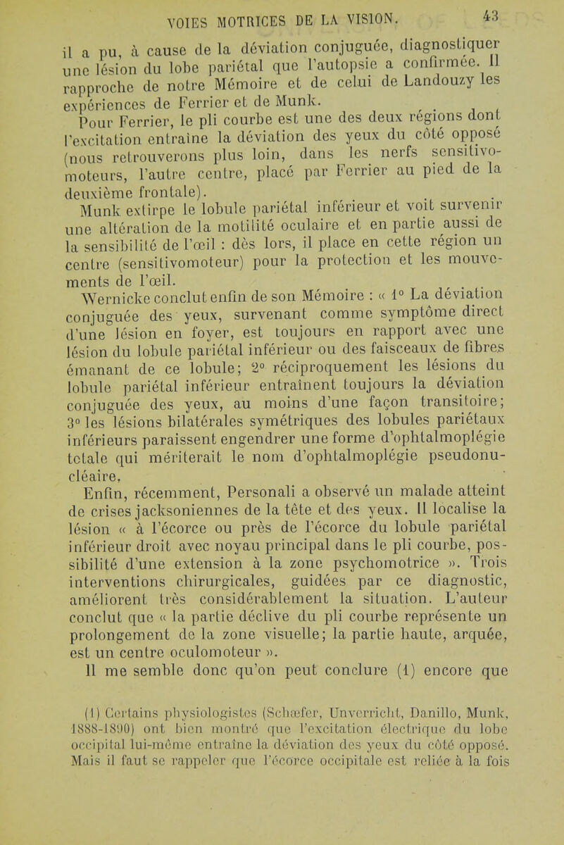 il a pu à cause de la déviation conjuguée, diagnostiquer une lésion du lobe pariétal que Tautopsie a conOrmee. 11 rapproche de notre Mémoire et de celui de Landouzy les expériences de Ferrier et de Munk. Pour Ferrier, le pli courbe est une des deux régions dont l'excitation entraine la déviation des yeux du côté opposé (nous retrouverons plus loin, dans les nerfs sensitivo- moteurs, l'autre centre, placé par Ferrier au pied de la deuxième frontale). Munk extirpe le lobule pariétal inférieur et voit survenir une altération de la motilité oculaire et en partie aussi de la sensibilité de l'œil : dès lors, il place en cette région un centre (sensitivomoteur) pour la protection et les mouve- ments de l'œil. ^ , . Wernicke conclut enfin de son Mémoire : « 1° La déviation conjuguée des yeux, survenant comme symptôme direct d'une lésion en foyer, est toujours en rapport avec une lésion du lobule pariétal inférieur ou des faisceaux de fibres émanant de ce lobule; 2° réciproquement les lésions du lobule pariétal inférieur entraînent toujours la déviation conjuguée des yeux, au moins d'une façon transitoire; 3° les lésions bilatérales symétriques des lobules pariétaux inférieurs paraissent engendrer une forme d'ophlalmoplégie totale qui mériterait le nom d'ophlalmoplégie pseudonu- cléaire, Enfin, récemment, Personali a observé un malade atteint de crises jacksoniennes de la tête et des yeux. Il localise la lésion « à l'écorce ou près de fécorce du lobule pariétal inférieur droit avec noyau principal dans le pli courbe, pos- sibilité d'une extension à la zone psychomotrice ». Trois interventions chirurgicales, guidées par ce diagnostic, améliorent très considérablement la situation. L'auteur conclut que « la partie déclive du pli courbe représente un prolongement do la zone visuelle; la partie haute, arquée, est un centre oculomoteur ». Il me semble donc qu'on peut conclure (1) encore que (I) Ceilains physiolugisLcs (Schœfer, UnvorricliL, Danillo, Munk. 1888-181)0) ont bien montré que l'excitation électrique du lobe occipital lui-même entraîne la déviation des yeux du côté opposé. Mais il faut se rappeler que l'écorce occipitale est reliée à la fois