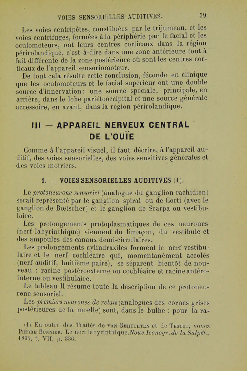 Les voies centripètes, constituées par le trijumeau, et les voies centrifuges, formées à la périphérie par le facial et les oculomoteurs, ont leurs centres corticaux dans la région périrolandique, cest-à-dire dans une zone antérieure tout à fait différente de la zone postérieure où sont les centres cor- ticaux de l'appareil sensoriomoteur. De tout cela résulte cette conclusion, féconde en clinique que les oculomoteurs et le facial supérieur ont une double source d'innervation : une source spéciale, principale, en arrière, dans le lobe pariétooccipital et une source générale accessoire, en avant, dans la région périrolandique. III - APPAREIL NERVEUX CENTRAL DE L'OUÏE Comme à l'appareil visuel, il faut décrire, à l'appareil au- ditif, des voies sensorielles, des voies sensitives générales et des voies motrices. 1. — VOIES SENSORIELLES AUDITIVES (i). Le protoneui-one sensoriel (analogue du ganglion rachidien) serait représenté par le ganglion spiral ou de Corti (avec le ganglion de Bœtsclier) et le ganglion de Scarpa ou vestibu- laire. Les prolongements protoplasmatiques de ces neurones (nerf labyrinthique) viennent du limaçon, du vestibule et des ampoules des canaux demi-circulaires. Les prolongements cylindraxiles forment le nerf vestibu- laire et le nerf cochléaire qui, momentanément accolés (nerf auditif, huitième paire), se séparent bientôt de nou- veau : racine postéroexlerne ou cochléaire et racine antéro- interne ou vestibulaire. Le tableau II résume toute la description de ce protoneu- rone sensoriel. Les premiers neurones de relais (analogues des cornes grises postérieures de la moelle) sont, dans le bulbe : pour la ra- (1) En outre des Traités de van Gehuchten et de Testut, voyez l'iERRE BOiNNiER. Le ncrf labyrinthiquc.iVowy./cono^'r. rfg laSalpêt., 1894, t. VII, p. 336.