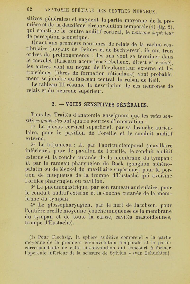 silives générales) et gagnent la partie moyenne de la pre- mière et de la deuxième circonvolution temporale (1) (fig. 2), qui constitue le centre auditif cortical, le neurone supérieur de perception acoustique. Quant aux premiers neurones de relais de la racine ves- tibulaire (noyaux de Deiters et de Bechterew), ils ont trois ordres de prolongements : les uns vont se terminer dans le cervelet (faisceau acousticocérébelleux, direct et croisé), les autres vont au noyau de l'oculomoteur externe et les troisièmes (fibres de formation réticulaire) vont probable- ment se joindre au faisceau central du ruban de Reil. Le tableau 111 résume la description de ces neurones de relais et du neurone supérieur. 2. — VOIES SENSITIVES GÉNÉRALES. Tous les Traités d'anatomie enseignent que les voies sen- sitives générales ont quatre sources d'innervation : 1° Le plexus cervical superficiel, par sa branche auricu- laire, pour le pavillon de l'oreille et le conduit auditif externe. 2° Le trijumeau : A. par l'auriculotemporal (maxillaire inférieur), pour le pavillon de l'oreille, le conduit auditif externe et la couche cutanée de la membrane du tympan; B. par le rameau pharyngien de Bock (ganglion sphéno- palatin ou de Meckel du maxillaire supérieur), pour la por- tion de muqueuse de la trompe d'Eustache qui avoisine l'orifice pharyngien ou pavillon. 3° Le pneumogastrique, par son rameau auriculaire, pour le conduit auditif externe et la couche cutanée de la mem- brane du tympan. 4° Le glossopharyngien, par le nerf de Jacobson, pour l'entière oreille moyenne (couche muqueuse de la membrane du tympan et de toute la caisse, cavités mastoïdiennes, trompe d'Eustache). (1) Pour Flechsig, la splière auditive comprend « la partie moyenne de la première circom^olution temporale et la partie correspondante de cette circonvolution qui concourt à former l'opercule inférieur de la scissure de Sylvius » (van Gchuchten).