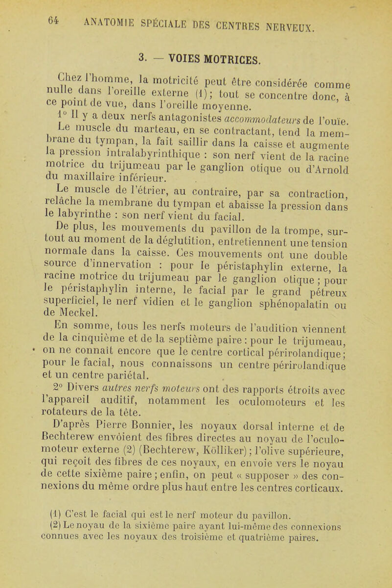 3. — VOIES MOTRICES. Chez l'homme la motricité peut être considérée comme nulle dans 1 oreille externe (1); tout se concentre donc, à ce point de vue, dans l'oreille moyenne. 1 Il y a deux nerfs antagonistes accommodafm's de l'ouïe Le muscle du marteau, en se contractant, tend la mem- brane du tympan, la fait saillir dans la caisse et augmente la pression intralabyrinthique : son nerf vient de la racine motrice du trijumeau par le ganglion otique ou d'Arnold du maxillaire inférieur. Le muscle de l'étrier, au contraire, par sa contraction relâche la membrane du tympan et abaisse la pression dans le labyrinthe : son nerf vient du facial. De plus, les mouvements du pavillon de la trompe sur- tout au moment de la déglutition, entretiennent une tension normale dans la caisse. Ces mouvements ont une double source d'innervation : pour le péristaphylin externe, la racine motrice du trijumeau par le ganglion otique ; pour le péristaphylin interne, le facial par le grand pétreux superficiel, le nerf vidien et le ganglion sphénopalatin ou En somme, tous les nerfs moteurs de l'audition viennent de la cinquième et de la septième paire : pour le trijumeau, • on ne connaît encore que le centre cortical périrolandique; pour le facial, nous connaissons un centre périrolandique et un centre pariétal, ^ 2° Divers autres nerfs moteurs ont des rapports étroits avec l'appareil auditif, notamment les oculomoteurs et les rotateurs de la tête. D'après Pierre Bonnier, les noyaux dorsal interne et de Bechterew envoient des fibres directes au noyau de l'oculo- moteur externe (2) (Bechterew, Kolliker) ; l'olive supérieure, qui reçoit des fibres de ces noyaux, en envoie vers le noyau de cette sixième paire ; enfin, on peut « supposer » des con- nexions du même ordre plus haut entre les centres corticaux. (1) C'est le facial qui est le nerf moteur du pavillon. (2) Le noyau de la sixième paire ayant lui-même des connexions connues avec les noyaux des troisième et quatrième paires.