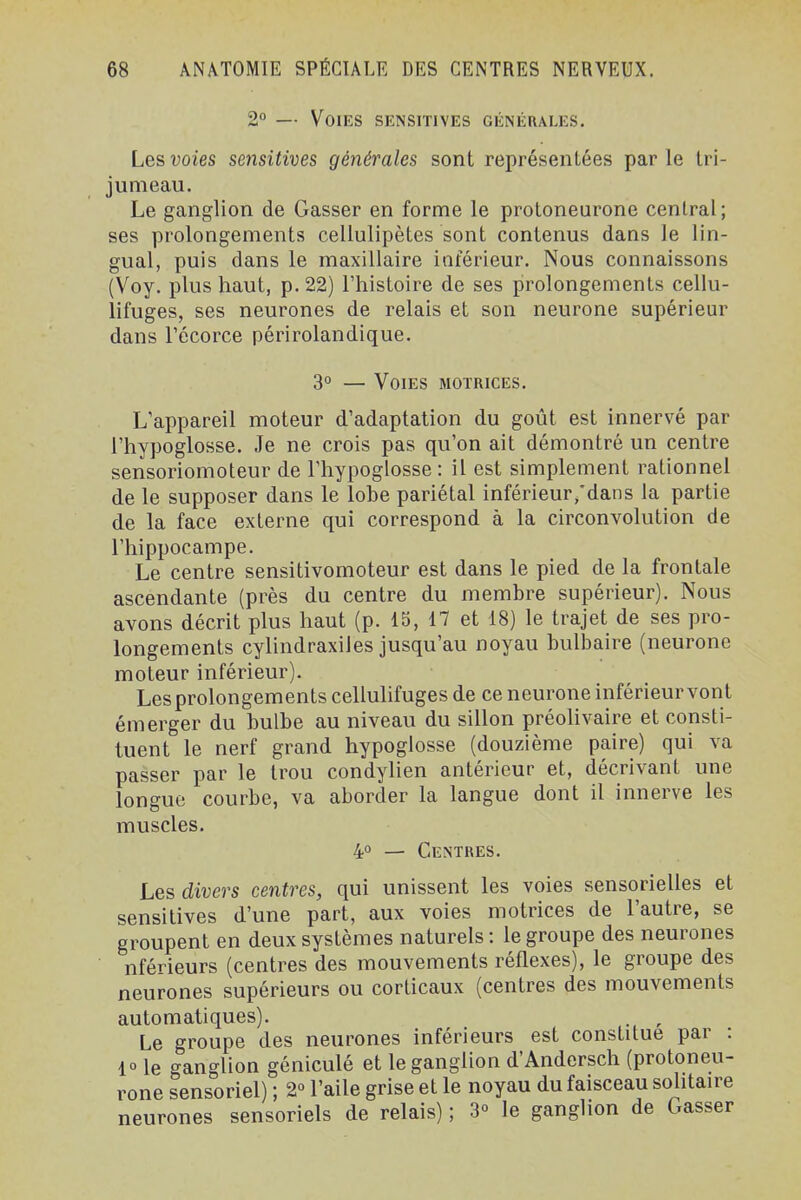 2° — Voies sensitives générales. Les voies sensitives générales sont représentées parle tri- jumeau. Le ganglion de Gasser en forme le protoneurone central; ses prolongements cellulipètes sont contenus dans le lin- gual, puis dans le maxillaire inférieur. Nous connaissons (Voy. plus haut, p. 22) l'histoire de ses prolongements cellu- lifuges, ses neurones de relais et son neurone supérieur dans récorce périrolandique. 3° — Voies motrices. L'appareil moteur d'adaptation du goût est innervé par l'hypoglosse. Je ne crois pas qu'on ait démontré un centre sensoriomoteur de l'hypoglosse : il est simplement rationnel de le supposer dans le lobe pariétal inférieur,'dans la partie de la face externe qui correspond à la circonvolution de l'hippocampe. Le centre sensitivomoteur est dans le pied de la frontale ascendante (près du centre du membre supérieur). Nous avons décrit plus haut (p. 15, 17 et 18) le trajet de ses pro- longements cylindraxiies jusqu'au noyau bulbaire (neurone moteur inférieur). Les prolongements celluhfuges de ce neurone inférieurvont émerger du bulbe au niveau du sillon préohvaire et consti- tuent le nerf grand hypoglosse (douzième paire) qui va passer par le trou condylien antérieur et, décrivant une longue courbe, va aborder la langue dont il innerve les muscles. 4° — Centres. Les divers centres, qui unissent les voies sensorielles et sensitives d'une part, aux voies motrices de l'autre, se groupent en deux systèmes naturels : le groupe des neurones nférieurs (centres des mouvements réflexes), le groupe des neurones supérieurs ou corticaux (centres des mouvements automatiques). . ^ Le groupe des neurones inférieurs est constitue par : 10 le ganglion géniculé et le ganglion d'Andersch (protoneu- rone sensoriel) ; 2° l'aile grise et le noyau du faisceau solitaire neurones sensoriels de relais) ; S» le ganglion de Gasser