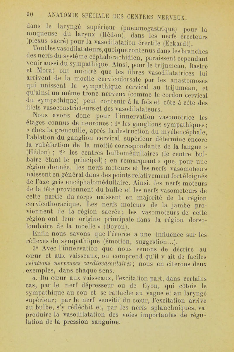 dans le laryngé supérieur (pneumogastrique) pour la muqueuse du larynx (Ilédon), dans les nerfs érecLeurs (plexus sacre) pour la vasodilatation érectile (Ëckardt). Toutlesvasodilatateurs,quoiquecontenusdans lesbranches des nerls du système céphalorachidien, paraissent cependant venir aussi du sympathique. Ainsi, pour le trijumeau, Dastre et Morat ont montré que les libres vasodilatatrices lui arrivent de la moelle cervicodorsale par les anastomoses qui unissent le sympathique cervical au trijumeau, et qu'ainsi un même tronc nerveux (comme le cordon cervical du sympathique) peut contenir à la fois et côte à côte des lilets vasoconstricteurs et des vasodilatateurs. Nous avons donc pour l'innervation vasomotrice les étages connus de neurones : 1° les ganglions sympathiques; « chez la grenouille, après la destruction du myélencéphale, l'ablation du ganglion cervical supérieur détermine encore la rubéfaction de la moitié correspondante de la langue » (Ilédon) ; 2° les centres bulbomédullaires (le centre bul- baire étant le principal) ; en remarquant « que, pour une région donnée, les nerfs moteurs et les nerfs vasomoteurs naissent en général dans des points relativement fort éloignés de l'axe gris encéphalomédullaire. Ainsi, les nerfs moteurs de la tête proviennent du bulbe et les nerfs vasomoteurs de cette partie du corps naissent en majorité de la région cervicothoracique. Les nerfs moteurs de la jambe pro- viennent de la région sacrée; les vasomoteurs de cette région ont leur origine principale dans la région dorso- lombaire de la moelle » (Doyon). Enfin nous savons que l'écorce a une influence sur les réflexes du sympathique (émotion, suggestion...). 3° Avec l'innervation que nous venons de décrire au cœur et aux vaisseaux, on comprend qu'il y ait de faciles relations nerveuses cardiovascidaires; nous en citerons deux exemples, dans chaque sens. a. Du cœur aux vaisseaux, l'excitalion part, dans certains cas, par le nerf dépresseur ou de Cyon, qui côtoie le sympathique au cou et se rattache au vague et au laryngé supérieur; parle nerf sensitif du cœur, l'excitation arrive au bulbe, s'y réfléchit et, par les nerfs splanchniques, va produire la vasodilatation des voies importantes de régu- lation de la pression sanguine;