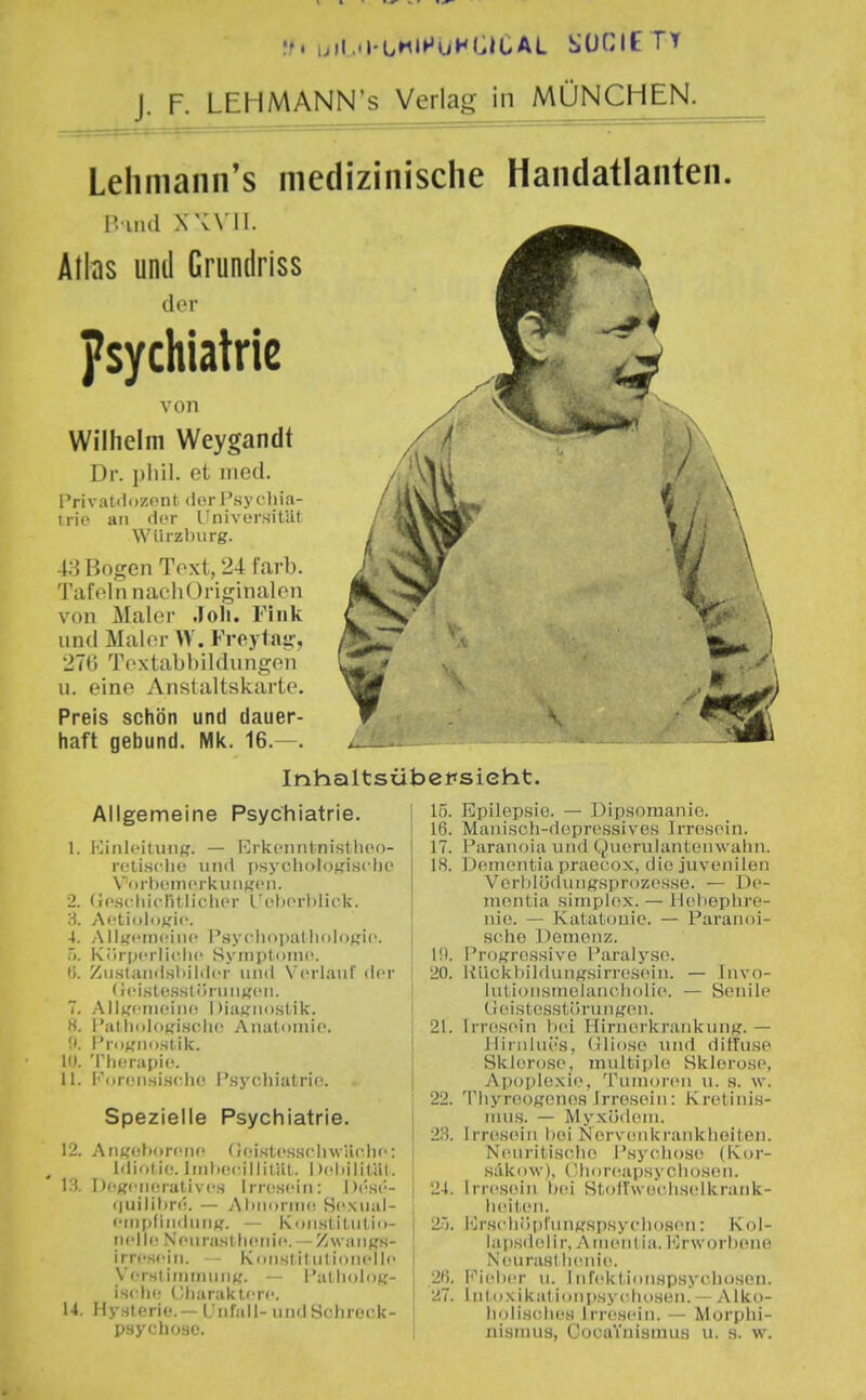 ff. ijil.'l-LHl^uHI.ICAL SÜCIf TT J. F. LEHMANN's Verlag in MÜNCHEN. Leliniann's medizinische Handatlanten. r. uui xwii. Atlas und Crundriss der Psychiatrie von Wilhelm Weygandt Dr. plül. et med. Privatdnzont (iorPsychia- tric an der Ifnivcrsililt Wiirzbiirg. 4;i Bogen Toxt, 24 färb. Tafeln nachOriginalen von Maler .loli. Tink und Maler W. Freylasi', 27t) Textabbildungen u. eine Anstaltskarte. Preis schön und dauer- haft gebund. Mk. 16.—. Inhaltsübersieht Allgemeine Psychiatrie. 1. 2. 4. l^iiilcituiif,'. — Ivrkcnntnisthoo- rctisciic 1111(1 psycli()lof,'ischo \''<iibcin('rkuiigcn. (icscIiicIHlicher L'oborl)lick. ActiuloK'ic. Ailt,'cii)ciiic I'sycliojiatlioloßio. i. Kiir[)('rlii'.ii(' Syiiiptninc. Ii. Ziistamlsliililcr und Verlauf der (icistCHslüruiiKCM. T. .MlKciuciiK! Diiitfiiost.ik. H. Patliolo^fi.sclic Aiiiitomic. !t. Pri);,Mii)sl.ik. 10. Th(3rapi(\ 11. PororLsischo Psychiatrie. Spezielle Psychiatrie. 12. Anirehorene (Jeistcsscliwäciie: Idiolic. liiilK;c,l||ilUt. Ilehililiil. 13. DcKeiieral ivcs I rn^.seiii: I )('sc- 'luilihre. — AlmoniK! Hesiial- etiipfiiidiiti«. — Konsl iliilio- nelle NeuraHUi(Miie. — ZwiiiiKH- irresciii. — Kiiristit uIIdiicI je Versl iiiiinuiiff. — i'al lioloy- ischi; Charaklcrc. 14. Hynterif.— L'nr.ill- undSchrock- psychoso. 15. Epilepsie. — Dipsomanie. 16. Manisch-depressives Irresein. 17. Paranoia und Qvierulanteinvaiin. 18. Dementia praecox, die juvenilen Verblödungsprozesse. — De- mentia Simplex. — llehephre- nie. — Katatonie. — Paranoi- sche Demenz. H). Progressive Paralyse. 20. ]{iickbildungsirres(Mii. — Tnvo- Jutionsmeiancholie. — Senile üeistesstörung(Mi. 21. Irresein bcn Hinierkrankung. — llinihü'S, (iliose und diffuse Sklerose, multiple Sklerose, Apoplexie, Tumoren u. s. w. 22. Thyroogcnos Irresein: Kretinis- mus. — Myxödem. 23. Irresein bei Nervenkrankheiten. Neuritischo Psychose (Kor- säkow), Choreapsychosen. 24. Irresein bei Stoffwechselkrank- liciteii. 2). lOrschöpfmigsfisychosen: Kol- laps« le Ii r, Aiiientia. l<jr\vorbRne NeurasI lienie. 2f). Fieber ti. Infektionspsychosen. 27. lutoxikalimipsychoHen. — Alko- holisches Irresein. — Morphi- nismus, CooaYnismus u. s. w.