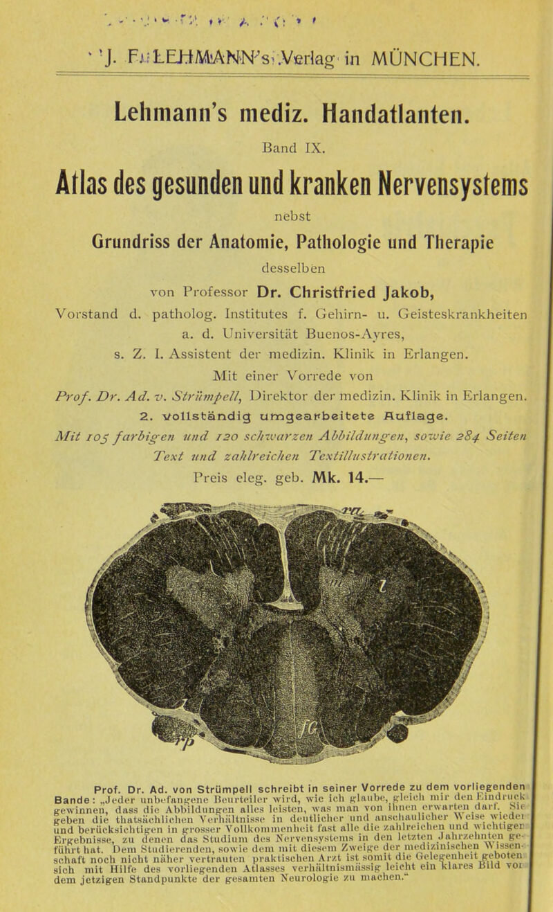 ^ 'J. F.<;LLhtAA!ANN^8^.Verlag in MÜNCHEN. Lehmann's mediz. Handatlanten. Band IX. Atlas des gesunden und kranken Nervensystems nebst Grundriss der Anatomie, Pathologie und Therapie desselben von Professor Dr. Christfried Jakob, Vorstand d. patholog. Institutes f. Gehirn- u. Geistesl<^rank.heiten a. d. Universität Buenos-Ayres, s. Z. I. Assistent der medizin. Klinik in Erlangen. Mit einer Vorrede von Prof. Dr. Ad. v. StrünipeU, Direktor der medizin. Klinik in Erlangen. 2. vollständig umgeapbeitete Auflage. Mit loj farbigen und 120 scJiwarzen Abbildungen, sowie 284. Seiten Text und zaJilreicken Textillnstratione?i. Preis eleg. geb. Mk. 14.— Prof. Dr. Ad. von Strümpell schreibt In seiner Vorrede zu dem vorliegenden Bande: „Jeder unbi'laii^'ene licurteik-r wird, wie ich «-laube, Rleich nur den Kindriick ß-ewinnen, diiss die Abbildiinfren alles leisten, was man von ihnen erwarten darl. hie »reben die thalsächliehen VerhiiUnisse in deutlicher und anschaulicher W eise wiedei und berücksichlif^en in jrrosser Yolllioininenheit fast alle die zalilreiehen und wichtiger Ere-ebnisse, zu denen das Studium des Nervensystems in den letzten .lahi/.ehiiten §re- führt hat. Dem Studierenden, sowie dem mit diesem Zwei^-e der medizinischeu Wissen- schaft noch nicht näher vertrauten praktischen Ar/.t ist somit die (.relesrenheit g-eboten sich mit Hilfe des vorlieg-enden Atlasses verhältnismässig leicht ein klares üUd vor dem jetzigen Standpunkte der gesamten Neurologie zu niachen.