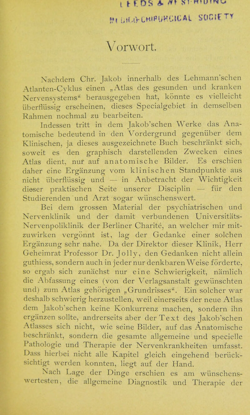 l t r. OS A. M H»ut»>n^ Vorwort. Nachdem Chr. Jakob innerhalb des Lehmann'schen Atlanten-Cvklus einen „Atlas des gesunden und kranken Nervensvsteins herausgegeben hat, könnte es vielleicht überHüssig erscheinen, dieses Specialgebiet in demselben Rahmen nochmal zu bearbeiten. Indessen tritt in dem Jakob'schen Werke das Ana- tomische bedeutend in den Vordergrund gegenüber dem Klinischen, ja dieses ausgezeichnete Buch beschränkt sich, soweit es den graphisch darstellenden Zwecken eines Atlas dient, nur auf anatomische Bilder. Es erschien daher eine Ergänzung vom klinischen Standpunkte aus nicht überflüssig und — in Anbetracht der Wichtigkeit dieser praktischen Seite unserer Disciplin — für den Studierenden und Arzt sogar wünschenswert. Bei dem grossen Material der psychiatrischen und Nervenklinik und der damit verbundenen Universitäts- Nervenpoliklinik der Berliner Charite, an welcher mir mit- zuwirken vergönnt ist, lag der Gedanke einer solchen Ergänzung sehr nahe. Da der Direktor dieser Klinik, Herr Geheimrat Professor Dr. Jolly, den Gedanken nicht allein guthiess, sondern auch in jeder nur denkbaren Weise förderte, so ergab sich zunächst nur eine Schwierigkeit, nämlich die Abfassung eines (von der \''erlagsanstalt gewünschten undj zum Atlas gehörigen „Grundrisses. Ein solcher war deshalb schwierig herzustellen, weil einerseits der neue Atlas dem Jakob'schen keine Konkurrenz machen, sondern ihn ergänzen sollte, andrerseits aber der Text des Jakob'schen Atlasses sich nicht, wie seine Büder, auf das Anatomische beschränkt, sondern die gesamte allgemeine und specielle Pathologie und Therapie der Nervenkrankheiten umfasst. Dass hierbei nicht alle Kapitel gleich eingehend berück- sichtigt werden konnten, liegt auf der Hand. Nach Lage der Dinge erschien es am wünschens- wertesten, die allgemeine Diagnostik und Therapie der