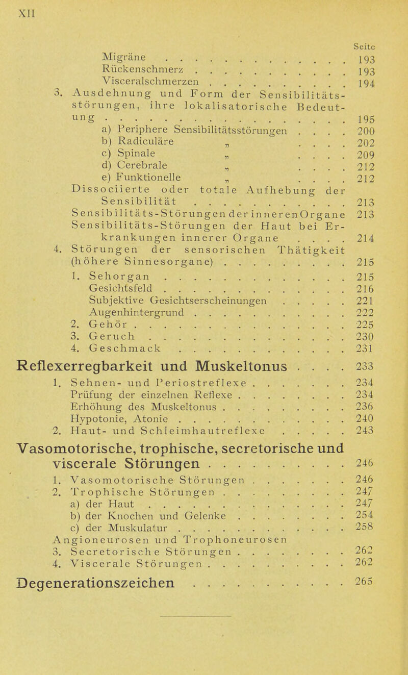 Seite Migräne I93 Rückenschmerz 193 Visceralschnierzcu I94 3. Ausdehnung und Form der Sensibilitäts- störungen, ihre I ok al i s at o r i s ch e Bedeut- ung a) Periphere Sensibilitätsstörungen .... 200 b) Radiculäre „ .... 202 c) Spinale „ .... 209 d) Cerebrale ^ .... 212 e) P'unktionelle „ .... 212 Dissociierte oder totale Aufhebung der Sensibilität 21 Sensibilitäts-Stör ungenderinnerenOrgane 21 Sensibilitäts-Störungen der Haut bei Er- krankungen innerer Organe .... 214 4. Störungen der sensorischen Thätigkeit (höhereSinnesorgane) 21 1. Sehorgan 21 Gesichtsfeld 216 Subjektive (Tesichtserscheinungen 221 Augenhintergrund 222 2. Gehör 22 3. Geruch 230 4. Geschmack 231 Reflexerregbarkeit und Muskeltonus .... 233 1. Sehnen- und l'eriostreflexe 234 Prüfung der einzelnen Reflexe 234 Erhöhung des Muskeltonus 236 Hypotonie, Atonie 240 2. Haut- und Schleimhautreflexe 243 Vasomotorische, trophische, secretorische und viscerale Störungen 246 1. Vasomotorische Störungen 246 2. Trophische Störungen 247 a) der Haut 247 b) der Knochen und Gelenke 254 c) der Muskulatur 258 Angioneurosen und Trophoneurosen 3. Secretorische Störungen . 262 4. Viscerale Störungen 262 Degenerationszeichen 265