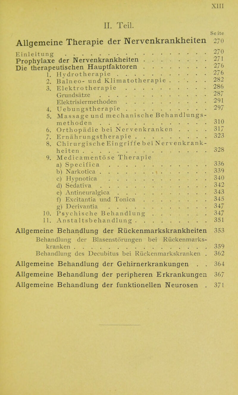 II. Teil. Sc ite Allgemeine Therapie der Nervenkrankheiten 27(i ICiiilcitunji Prophylaxe der Nervenkrankheiten 2/^1 Die therapeutischen Hauptfaktoren 276 1. I I vdrotherupie 2/6 2. Balneo- und Klimatotherapie . . . . . 282 3. Elektrotherapie 286 Grundsätze 287 Elektrisiermethoden 291 4. Uebungstherapie 297 5. M a s s a g e u n d m e c Ii a n i s c h e B e Ii a n d 1 ii n g s - m e t h o d e n 310 6. Orthopädie bei Nervenkranken .... 317 7. Ernährungstherapie 323 8. Chirurgisc he Eingriffebei Nervenkrank- heiten 328 9. Medicamentö se Therapie a) Specifica 336 b) Narkotica ! 339 c) Hvpnotica 340 d) Se'dativa 342 e) Antineuralgica 343 f) Excitantia und Tonica 345 g) Derivantia 34/ 10. Psychische Behandlung 347 11. Anstaltsbehandlung 351 Allgemeine Behandlung der Rückenmarkskrankheiten 353 Behandlung der Blasenstörungen bei Kückenmarks- kranken 359 Behandlung des Decubitus bei Rückenmarkskranken . 362 Allgemeine Behandlung der Gehirnerkrankungen . . 364 Allgemeine Behandlung der peripheren Erkrankungen 367 Allgemeine Behandlung der funktionellen Neurosen . 371