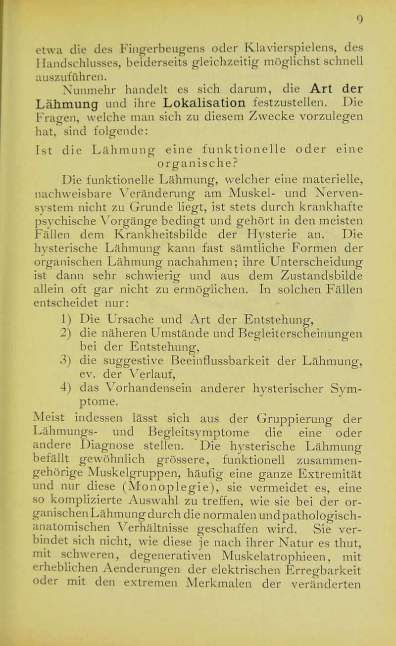 etwa die des Fingerbeiigens oder Klavierspielens, des I landschlusses, beiderseits gleichzeitig iiKiglichst schnell auszuführen. Nunmehr handelt es sich darum, die Art der Lähmung und ihre Lokälisation festzustellen. Die Fragen, welche man sich zu diesem Zwecke vorzulegen hat, sind folgende: Ist die Lähmung eine funktionelle oder eine organische? Die funktionelle Lähmung, welcher eine materielle, nachweisbare \'eränderung am Muskel- und Nerven- system nicht zu Grunde liegt, ist stets durch krankhafte ps\'chische \^orgänge bedingt und gehört in den meisten Fällen dem Krankheitsbilde der Hysterie an. Die hvsterische Lähmung kann fast sämtliche Formen der organischen Lähmung nachahmen; ihre Unterscheidung ist dann sehr schwierig und aus dem Zustandsbilde allein oft gar nicht zu ermöglichen. In solchen Fällen entscheidet nur: 1) Die Ursache und Art der Entstehung, 2) die näheren Umstände und Begleiterscheinungen bei der Entstehung, 3) die suggestive Beeinflussbarkeit der Lähmung, ev. der \^erlauf, 4) das Vorhandensein anderer hysterischer Sym- ptome. Meist indessen lässt sich aus der Gruppierung der Lähmungs- und Begleitsymptome die eine oder andere Diagnose stellen. Die hysterische Lähmung befällt gewöhnlich grössere, funktionell zusammen- gehörige Muskelgruppen, häufig eine ganze Extremität und nur diese (Monoplegie), sie vermeidet es, eine so komplizierte Auswahl zu treffen, wie sie bei der or- ganischen Lähmung durch die normalen undpathologisch- anatomischen Verhältnisse geschaffen wird. Sie ver- bindet sich nicht, wie diese je nach ihrer Natur es thut, mit schweren, degenerativen Muskelatrophieen, mit erheblichen Aenderungen der elektrischen Erregbarkeit oder mit den extremen Merkmalen der veränderten